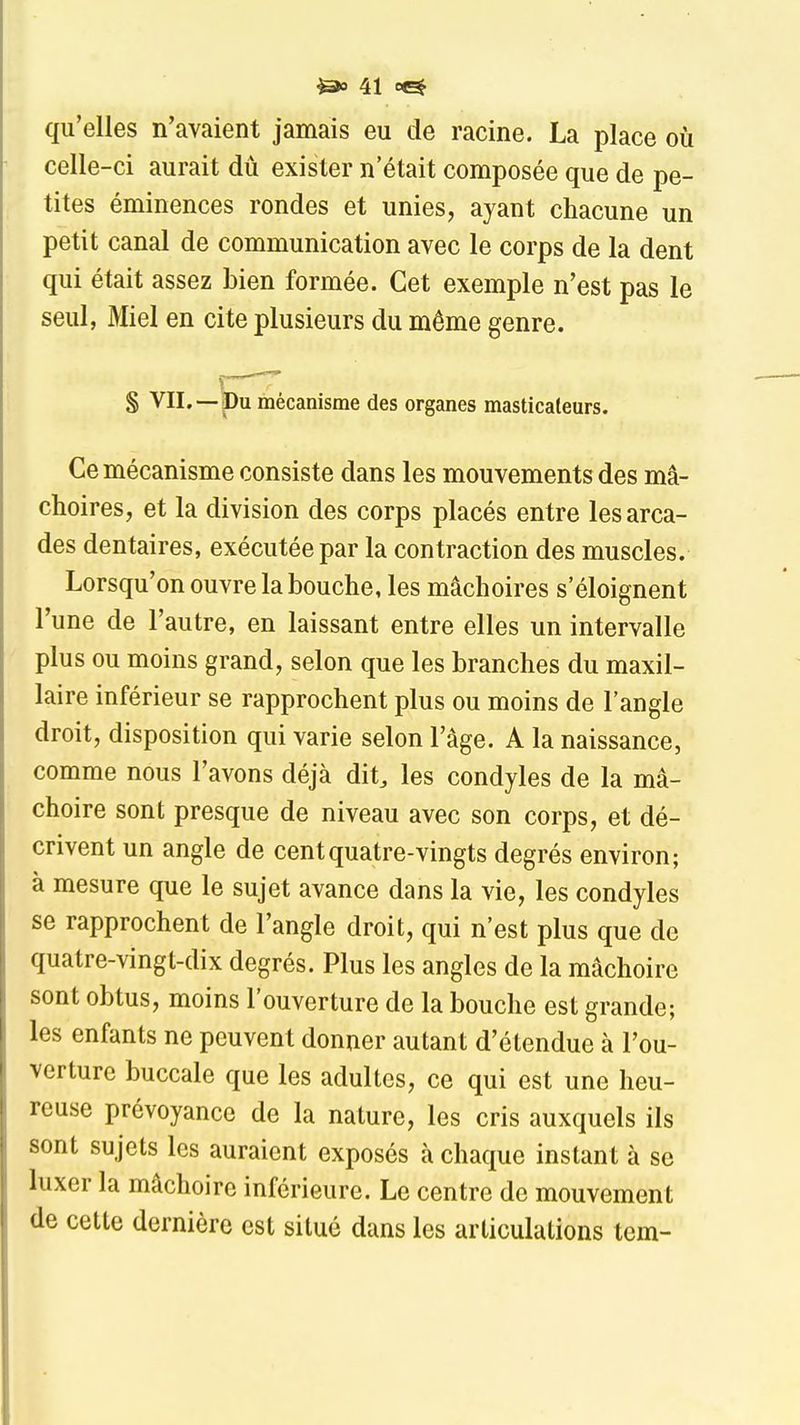 qu'elles n'avaient jamais eu de racine. La place où celle-ci aurait dû exister n était composée que de pe- tites éminences rondes et unies, ayant chacune un petit canal de communication avec le corps de la dent qui était assez Lien formée. Cet exemple n'est pas le seul, Miel en cite plusieurs du même genre. S VIL —Du mécanisme des organes masticateurs. Ce mécanisme consiste dans les mouvements des mâ- choires, et la division des corps placés entre les arca- des dentaires, exécutée par la contraction des muscles. Lorsqu'on ouvre la bouche, les mâchoires s'éloignent l'une de l'autre, en laissant entre elles un intervalle plus ou moins grand, selon que les branches du maxil- laire inférieur se rapprochent plus ou moins de l'angle droit, disposition qui varie selon l'âge. A la naissance, comme nous l'avons déjà dit, les condyles de la mâ- choire sont presque de niveau avec son corps, et dé- crivent un angle de cent quatre-vingts degrés environ; à mesure que le sujet avance dans la vie, les condyles se rapprochent de l'angle droit, qui n'est plus que de quatre-vingt-dix degrés. Plus les angles de la mâchoire sont obtus, moins l'ouverture de la bouche est grande; les enfants ne peuvent donner autant d'étendue à l'ou- verture buccale que les adultes, ce qui est une heu- reuse prévoyance de la nature, les cris auxquels ils sont sujets les auraient exposés à chaque instant à se luxer la mâchoire inférieure. Le centre de mouvement de cette dernière est situé dans les articulations tem-