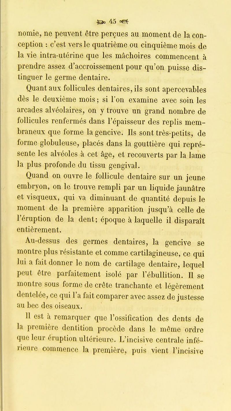 nomie, ne peuvent être perçues au moment de la con- ception : c'est vers le quatrième ou cinquième mois de la vie intra-utérine que les mâchoires commencent à prendre assez d'accroissement pour qu'on puisse dis- tinguer le germe dentaire. Quant aux follicules dentaires, ils sont apercevables dès le deuxième mois ; si l'on examine avec soin les arcades alvéolaires, on y trouve un grand nombre de follicules renfermés dans l'épaisseur des replis mem- braneux que forme la gencive. Ils sont très-petits, de forme globuleuse, placés dans la gouttière qui repré- sente les alvéoles à cet âge, et recouverts par la lame la plus profonde du tissu gengival. Quand on ouvre le follicule dentaire sur un jeune embryon, on le trouve rempli par un liquide jaunâtre et visqueux, qui va diminuant de quantité depuis le moment de la première apparition jusqu'à celle de l'éruption de la dent; époque à laquelle il disparaît entièrement. Au-dessus des germes dentaires, la gencive se montre plus résistante et comme cartilagineuse, ce qui lui a fait donner le nom de cartilage dentaire, lequel peut être parfaitement isolé par l'ébullition. Il se montre sous forme de crête tranchante et légèrement dentelée, ce qui l'a fait comparer avec assez de justesse au bec des oiseaux. 11 est à remarquer que l'ossification des dents de la première dentition procède dans le même ordre que leur éruption ullôrieurc. L'incisive centrale infé- rieure commence la première, puis vient l'incisive