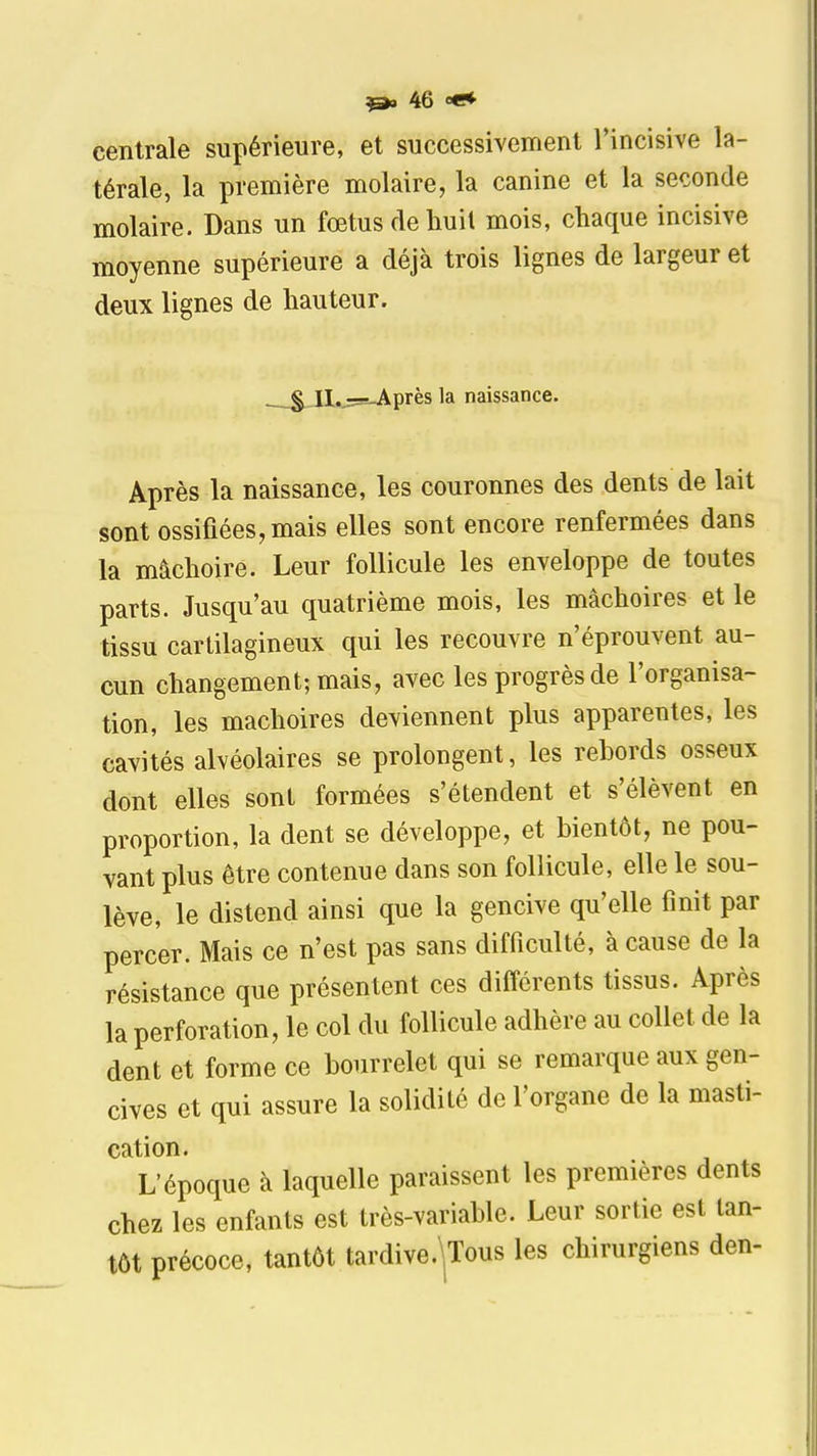 centrale supérieure, et successivement l'incisive la- térale, la première molaire, la canine et la seconde molaire. Dans un fœtus de huit mois, chaque incisive moyenne supérieure a déjà trois lignes de largeur et deux lignes de hauteur. §,_H.j5=i-Après la naissance. Après la naissance, les couronnes des dents de lait sont ossifiées, mais elles sont encore renfermées dans la mâchoire. Leur follicule les enveloppe de toutes parts. Jusqu'au quatrième mois, les mâchoires et le tissu cartilagineux qui les recouvre n'éprouvent au- cun changement; mais, avec les progrès de l'organisa- tion, les mâchoires deviennent plus apparentes, les cavités alvéolaires se prolongent, les rebords osseux dont elles sont formées s'étendent et s'élèvent en proportion, la dent se développe, et bientôt, ne pou- vant plus être contenue dans son follicule, elle le sou- lève, le distend ainsi que la gencive qu'elle finit par percer. Mais ce n'est pas sans difficulté, à cause de la résistance que présentent ces différents tissus. Après la perforation, le col du follicule adhère au collet de la dent et forme ce bourrelet qui se remarque aux gen- cives et qui assure la solidité de l'organe de la masti- cation. L'époque à laquelle paraissent les premières dents chez les enfants est très-variable. Leur sortie est tan- tôt précoce, tantôt tardive.\Tous les chirurgiens den-