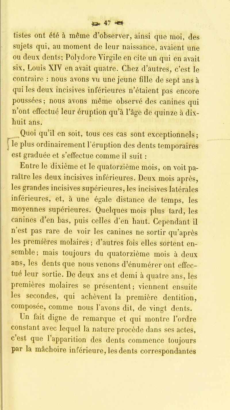 tistes ont été à même d'observer, ainsi que moi, des sujets qui, au moment de leur naissance, avaient une ou deux dents; Polydore Virgile en cite un qui en avait six, Louis XIV en avait quatre. Chez d'autres, c'est le contraire : nous avons vu une jeune fille de sept ans à qui les deux incisives inférieures n'étaient pas encore poussées ; nous avons même observé des canines qui n'ont effectué leur éruption qu'à l'âge de quinze à dix- huit ans. Quoi qu'il en soit, tous ces cas sont exceptionnels; le plus ordinairement l'éruption des dents temporaires est graduée et s'effectue comme il suit : Entre le dixième et le quatorzième mois, on voit pa- raître les deux incisives inférieures. Deux mois après, les grandes incisives supérieures, les incisives latérales inférieures, et, à une égale distance de temps, les moyennes supérieures. Quelques mois plus tard, les canines d'en bas, puis celles d'en haut. Cependant il n'est pas rare de voir les canines ne sortir qu'après les premières molaires ; d'autres fois elles sortent en- semble; mais toujours du quatorzième mois à deux ans, les dents que nous venons d'énumérer ont effec- tué leur sortie. De deux ans et demi à quatre ans, les premières molaires se présentent; viennent ensuite les secondes, qui achèvent la première dentition, composée, comme nous l'avons dit, de vingt dents. Un fait digne de remarque et qui montre l'ordre constant avec lequel la nature procède dans ses acles, c'est que l'apparition des dents commence toujours par la mâchoire inférieure, les dents correspondantes