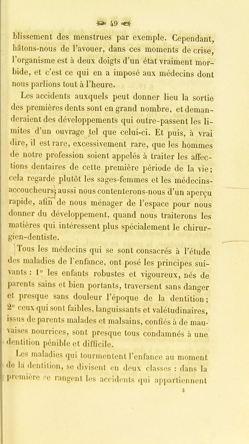 Llissement des menstrues par exemple. Cependant, hâtons-nous de l'avouer, dans ces moments de crise, l'organisme est à deux doigts d'un état vraiment mor- bide, et c'est ce qui en a imposé aux médecins dont nous parlions tout à l'heure. Les accidents auxquels peut donner lieu la sortie des premières dents sont en grand nombre, et deman- deraient des développements qui outre-passent les li- mites d'un ouvrage tel que celui-ci. Et puis, à vrai dire, il est rare, excessivement rare, que les hommes de notre profession soient appelés à traiter les affec- tions dentaires de cette première période de la vie ; cela regarde plutôt les sages-femmes et les médecins- accoucheursj aussi nous contenterons-nous d'un aperçu rapide, afin de nous ménager de l'espace pour nous donner du développement, quand nous traiterons les matières qui intéressent plus spécialement le chirur- gien-dentiste. j Tous les médecins qui se sont consacrés à l'étude des maladies de l'enfance, ont posé les principes sui- vants : 1° les enfants robustes et vigoureux, nés de parents sains et bien portants, traversent sans danger et presque sans douleur l'époque de la dentition; 20 ceux qui sont faibles, languissants et valétudinaires, issus de parents malades et malsains, confiés à de mau- vaises nourrices, sont presque tous condamnés à une dentition pénible et difficile. Les maladies qui tourmentent l'enfance au moment de la dentition, se divisent en deux classes : dans la première ,<^e rangent les accidents qui appartiennent 4