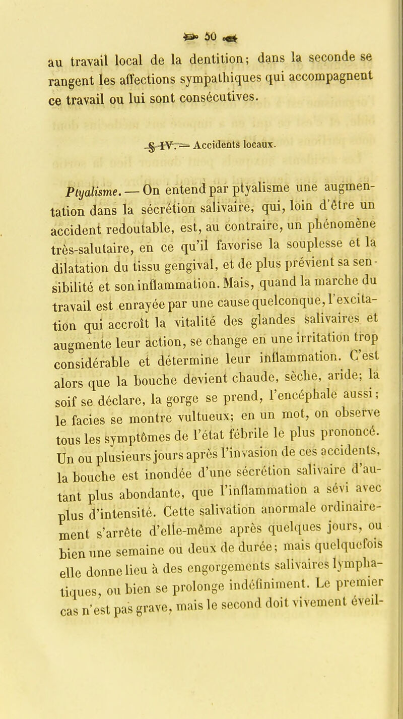 au travail local de la dentition; dans la seconde se rangent les affections sympathiques qui accompagnent ce travail ou lui sont consécutives. _g.4:y^7ï=» Accidents locaux. Ptyalisme.^ On entend par ptyalisme une augmen- tation dans la sécrétion salivaire, qui, loin d'être un accident redoutable, est, au contraire, un phénomène très-salutaire, en ce qu'il favorise la souplesse et la dilatation du tissu gengival, et de plus prévient sa sen- sibilité et son inflammation. Mais, quand la marche du travail est enrayée par une cause quelconque, l'excita- tion qui accroît la vitalité des glandes salivaires et augmente leur action, se change en une irritation trop considérable et détermine leur inflammation. C'est alors que la bouche devient chaude, sèche, aride; la soif se déclare, la gorge se prend, l'encéphale aussi ; le faciès se montre vultueux; en un mot, on observe tous les symptômes de l'état fébrile le plus prononcé. Un ou plusieurs jours après l'invasion de ces accidents, la bouche est inondée d'une sécrétion salivaire d'au- tant plus abondante, que l'inflammation a sévi avec plus d'intensité. Cette salivation anormale ordinaire- ment s'arrête d'elle-même après quelques jours, ou bien une semaine ou deux de durée; mais quelquefois elle donne lieu à des engorgements salivaires lympha- tiques, ou bien se prolonge indéfiniment. Le premier cas n'est pas grave, mais le second doit vivement éveil-