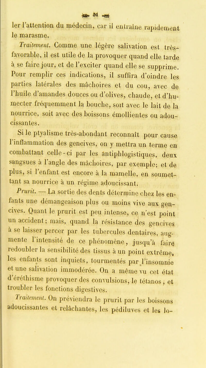 1er rattention du médecin, car il entraîne rapidement le marasme. Trailement. Comme une légère salivation est très- favorable, il est utile de la provoquer quand elle tarde à se faire jour, et de l'exciter quand elle se supprime. Pour remplir ces indications, il suffira d'oindre les parties latérales des mâchoires et du cou, avec de l'huile d'amandes douces ou d'olives, chaude, et d'hu- mecter fréquemment la bouche, soit avec le lait de la nourrice, soit avec des boissons émollientes ou adou- cissantes. Si le ptjalisme très-abondant reconnaît pour cause l'inflammation des gencives, on y mettra un terme en combattant celle-ci par les antiphlogistiques, deux sangsues à l'angle des mâchoires, par exemple; et de plus, si l'enfant est encore à la mamelle, en soumet- tant sa nourrice à un régime adoucissant. Prurit. — La sortie des dents détermine chez les en- fants une démangeaison plus ou moins vive aux gen- cives. Quant le prurit est peu intense, ce n'est point un accident ; mais, quand la résistance des gencives à se laisser percer par les tubercules dentaires, aug- mente l'intensité de ce phénomène, jusqu'à faire redoubler la sensibilité des tissus à un point extrême» les enfants sont inquiets, tourmentés par,l'insomnie et une salivation immodérée. On a même vu cet état d'érélhisme provoquer des convulsions, le tétanos, et troubler les fonctions digestives. Trailemenl. On préviendra le prurit par les boissons adoucissantes et relâchantes, les pédiluves et les lo-