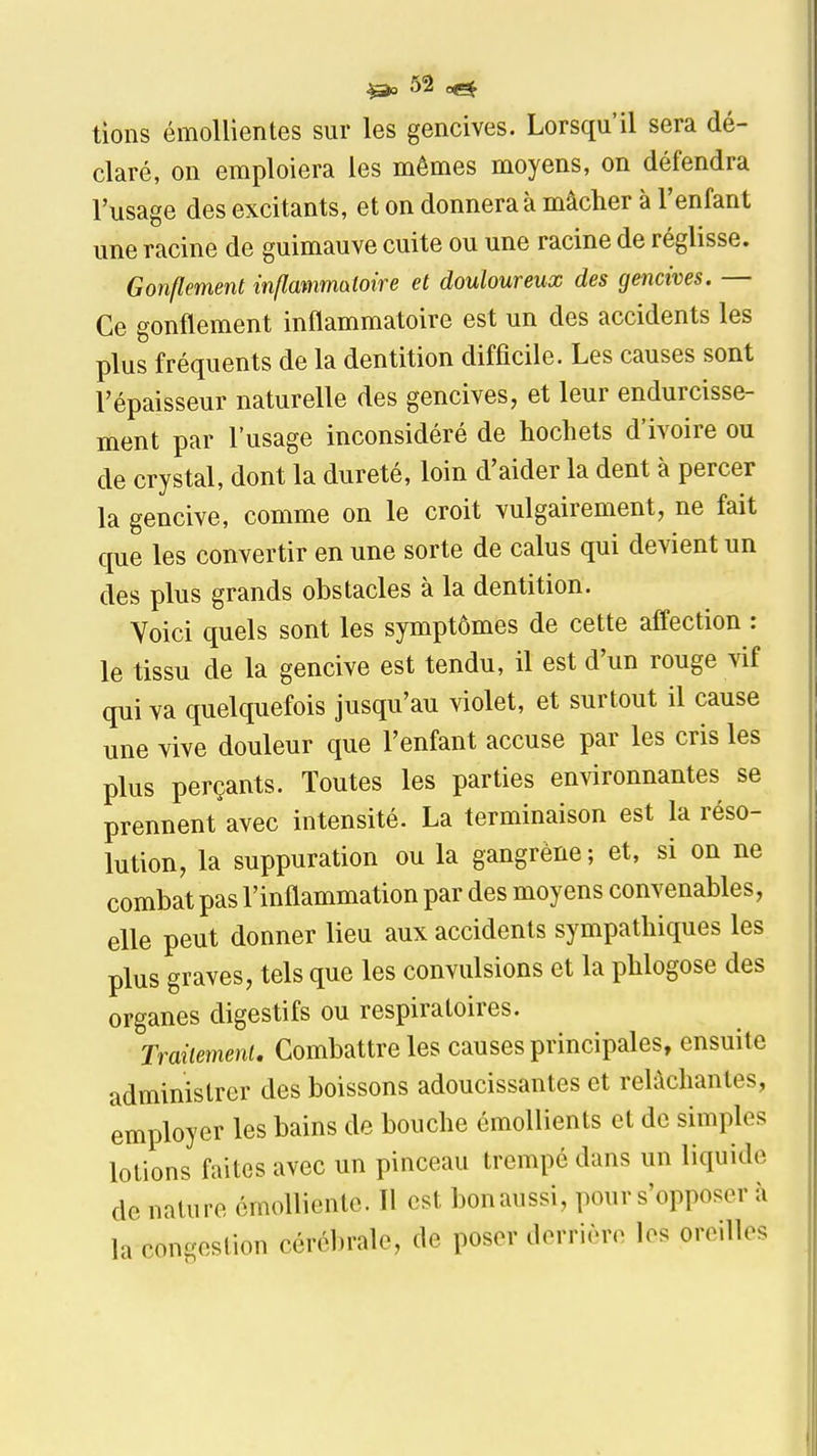 tions émollientes sur les gencives. Lorsqu'il sera dé- claré, on emploiera les mêmes moyens, on défendra l'usage des excitants, et on donnera à mâcher à l'enfant une racine de guimauve cuite ou une racine de réglisse. Gonflement inflatnmatoire et douloureux des gencives. — Ce gonflement inflammatoire est un des accidents les plus fréquents de la dentition difficile. Les causes sont l'épaisseur naturelle des gencives, et leur endurcisse- ment par l'usage inconsidéré de hochets d'ivoire ou de crystal, dont la dureté, loin d'aider la dent à percer la gencive, comme on le croit vulgairement, ne fait que les convertir en une sorte de calus qui devient un des plus grands obstacles à la dentition. Voici quels sont les symptômes de cette affection : le tissu de la gencive est tendu, il est d'un rouge vif qui va quelquefois jusqu'au violet, et surtout il cause une vive douleur que l'enfant accuse par les cris les plus perçants. Toutes les parties environnantes se prennent avec intensité. La terminaison est la réso- lution, la suppuration ou la gangrène ; et, si on ne combat pas l'inflammation par des moyens convenables, elle peut donner lieu aux accidents sympathiques les plus graves, tels que les convulsions et la phlogose des organes digestifs ou respiratoires. Traiiemeni. Combattre les causes principales, ensuite administrer des boissons adoucissantes et relâchantes, employer les bains de bouche émoUients et de simples lotions faites avec un pinceau trempé dans un liquide de nature émoUiente. Il est bon aussi, pour s'opposer à la congestion cérébrale, de poser derrière les oreilles