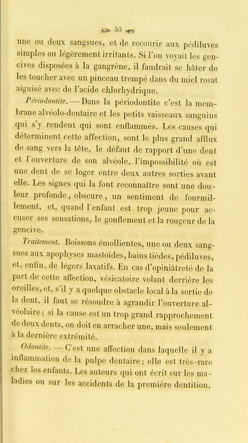 une ou deux sangsues, et de recourir aux pédiluves simples ou légèrement irritants. Si l'on voyait les gen- cives disposées à la gangrène, il faudrait se hâter de les toucher avec un pinceau trempé dans du miel rosat aiguisé avec de l'acide chlorhydrique. Périodoniite. — Dans la périodontite c'est la mem- brane alvéolo-dentaire et les petits vaisseaux sanguins qui s'y rendent qui sont enflammés. Les causes qui déterminent cette affection, sont le plus grand afflux de sang vers la tête, le défaut de rapport d'une dent et 1 ouverture de son alvéole, l'impossibilité où est une dent de se loger entre deux autres sorties avant elle. Les signes qui la font reconnaître sont une dou- leur profonde, obscure, un sentiment de fourmil- lement, et, quand l'enfant est trop jeune pour ac- cuser ses sensations, le gonflement et la rougeur de la gencive. Traiicmenl. Boissons émollientes, une ou deux sang- sues aux apophyses mastoïdes, bains tièdes, pédiluves, et, enfin, de légers laxatifs. En cas d'opiniâtreté de la part de cette afl'ection, vésicatoire volant derrière les oreilles, et, s'il y a quelque obstacle local à la sortie de la dent, il faut se résoudre à agrandir l'ouverture al- véolaire ; si la cause est un trop grand rapprochement de deux dents, on doit en arracher une, mais seulement à la dernière extrémité. Odoniiic. — C'est une afl'ection dans laquelle il y a inflammation de la pulpe dentaire; elle est très-rare chez les enfants. Les auteurs qui ont écrit sur les ma- ladies ou sur les accidents de la première dentition.