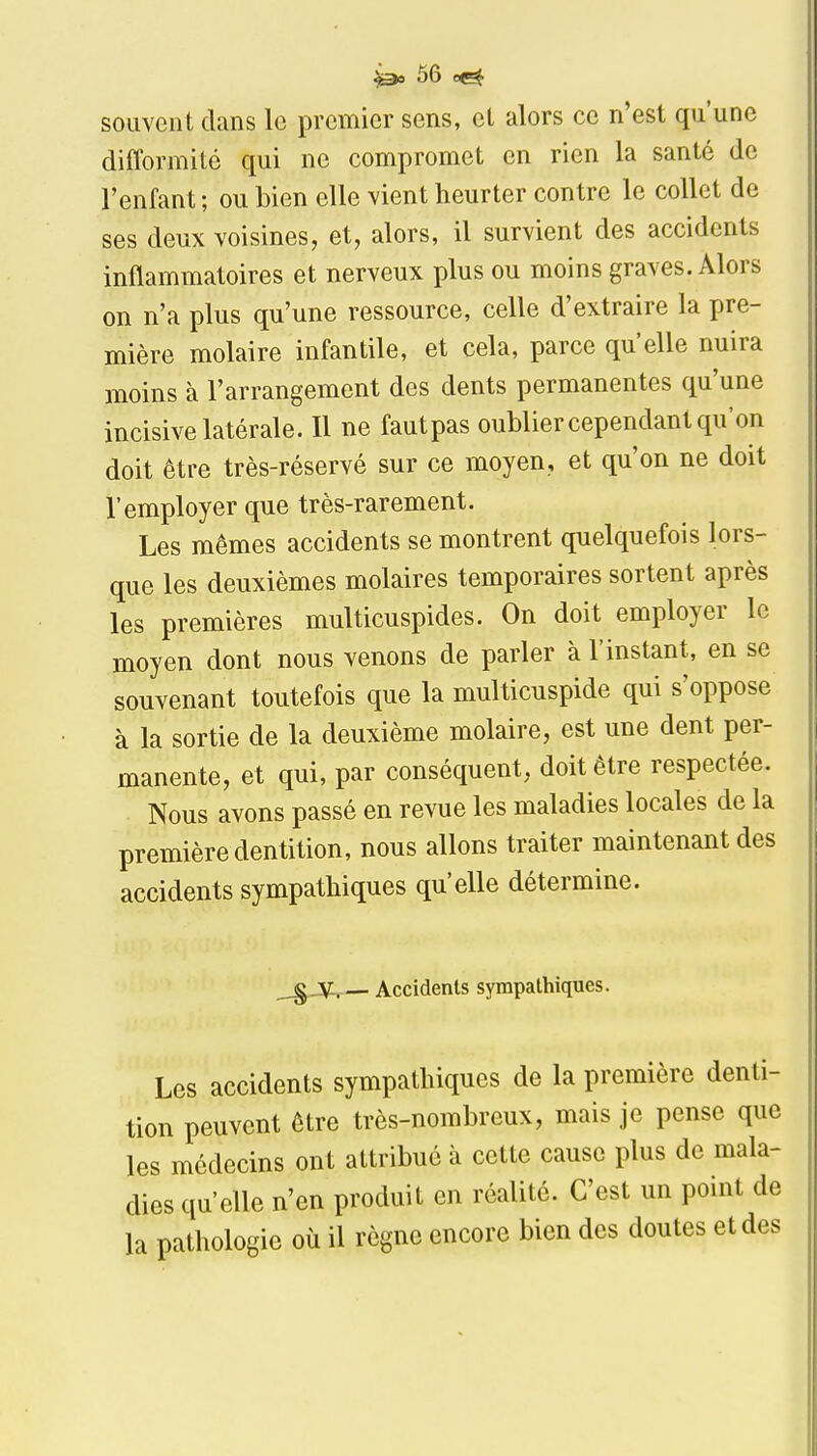 souvent dans le premier sens, el alors ce n'est qu'une difformité qui ne compromet en rien la santé de l'enfant ; ou bien elle vient heurter contre le collet de ses deux voisines, et, alors, il survient des accidents inflammatoires et nerveux plus ou moins graves. Alors on n'a plus qu'une ressource, celle d'extraire la pre- mière molaire infantile, et cela, parce qu'elle nuira moins à l'arrangement des dents permanentes qu'une incisive latérale. Il ne fautpas oublier cependant qu'on doit être très-réservé sur ce moyen, et qu'on ne doit l'employer que très-rarement. Les mêmes accidents se montrent quelquefois lors- que les deuxièmes molaires temporaires sortent après les premières multicuspides. On doit employer le moyen dont nous venons de parler à l'instant, en se souvenant toutefois que la multicuspide qui s'oppose à la sortie de la deuxième molaire, est une dent per- manente, et qui, par conséquent, doit être respectée. Nous avons passé en revue les maladies locales de la première dentition, nous allons traiter maintenant des accidents sympathiques qu'elle détermine. _gJVir— Accidents sympathiques. Les accidents sympathiques de la première denti- tion peuvent être très-nombreux, mais je pense que les médecins ont attribué à cette cause plus de mala- dies qu'elle n'en produit en réalité. C'est un point de la pathologie où il règne encore bien des doutes et des