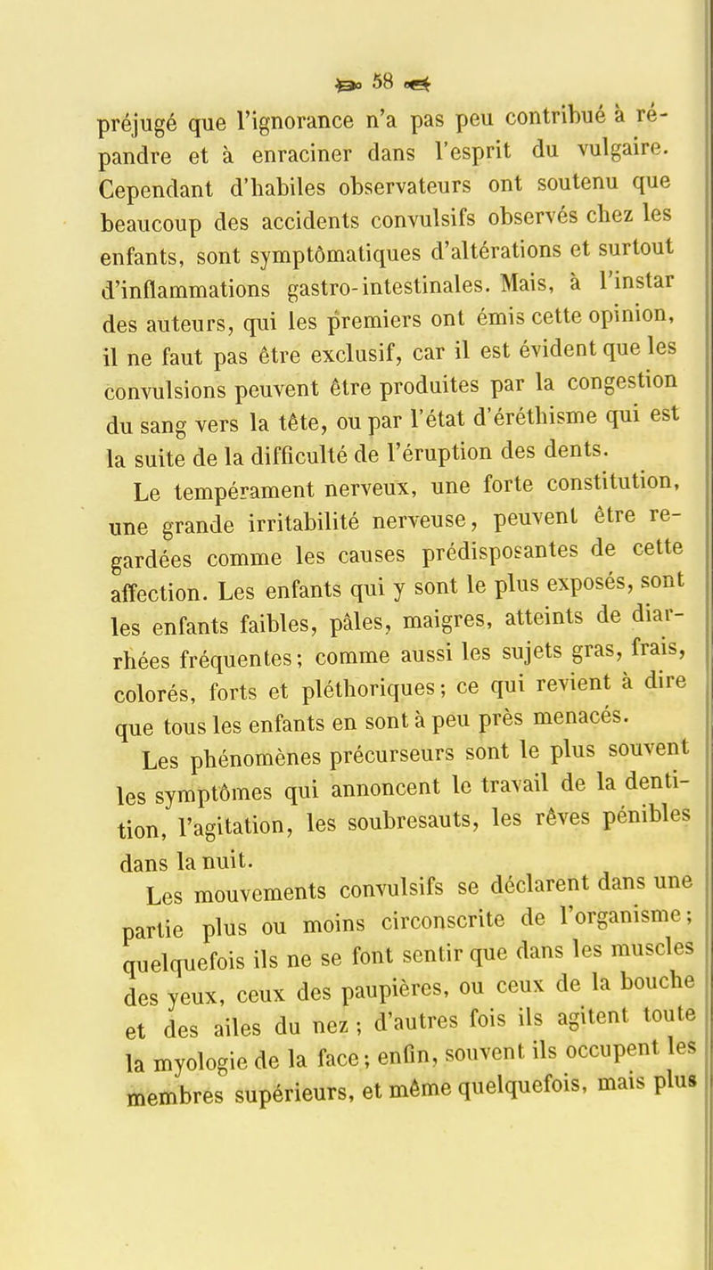 préjugé que l'ignorance n'a pas peu contribué à ré- pandre et à enraciner dans l'esprit du vulgaire. Cependant d'habiles observateurs ont soutenu que beaucoup des accidents convulsifs observés chez les enfants, sont symptômatiques d'altérations et surtout d'inflammations gastro-intestinales. Mais, à l'instar des auteurs, qui les premiers ont émis cette opinion, il ne faut pas être exclusif, car il est évident que les convulsions peuvent être produites par la congestion du sang vers la tête, ou par l'état d'éréthisme qui est la suite de la difficulté de l'éruption des dents. Le tempérament nerveux, une forte constitution, une grande irritabilité nerveuse, peuvent être re- gardées comme les causes prédisposantes de cette affection. Les enfants qui y sont le plus exposés, sont les enfants faibles, pâles, maigres, atteints de diar- rhées fréquentes; comme aussi les sujets gras, frais, colorés, forts et pléthoriques ; ce qui revient à dire que tous les enfants en sont à peu près menacés. Les phénomènes précurseurs sont le plus souvent les symptômes qui annoncent le travail de la denti- tion, l'agitation, les soubresauts, les rêves pénibles dans la nuit. Les mouvements convulsifs se déclarent dans une partie plus ou moins circonscrite de l'organisme; quelquefois ils ne se font sentir que dans les muscles des yeux, ceux des paupières, ou ceux de la bouche et des ailes du nez ; d'autres fois ils agitent toute la myologie de la face ; enfin, souvent ils occupent es membres supérieurs, et même quelquefois, mais plus