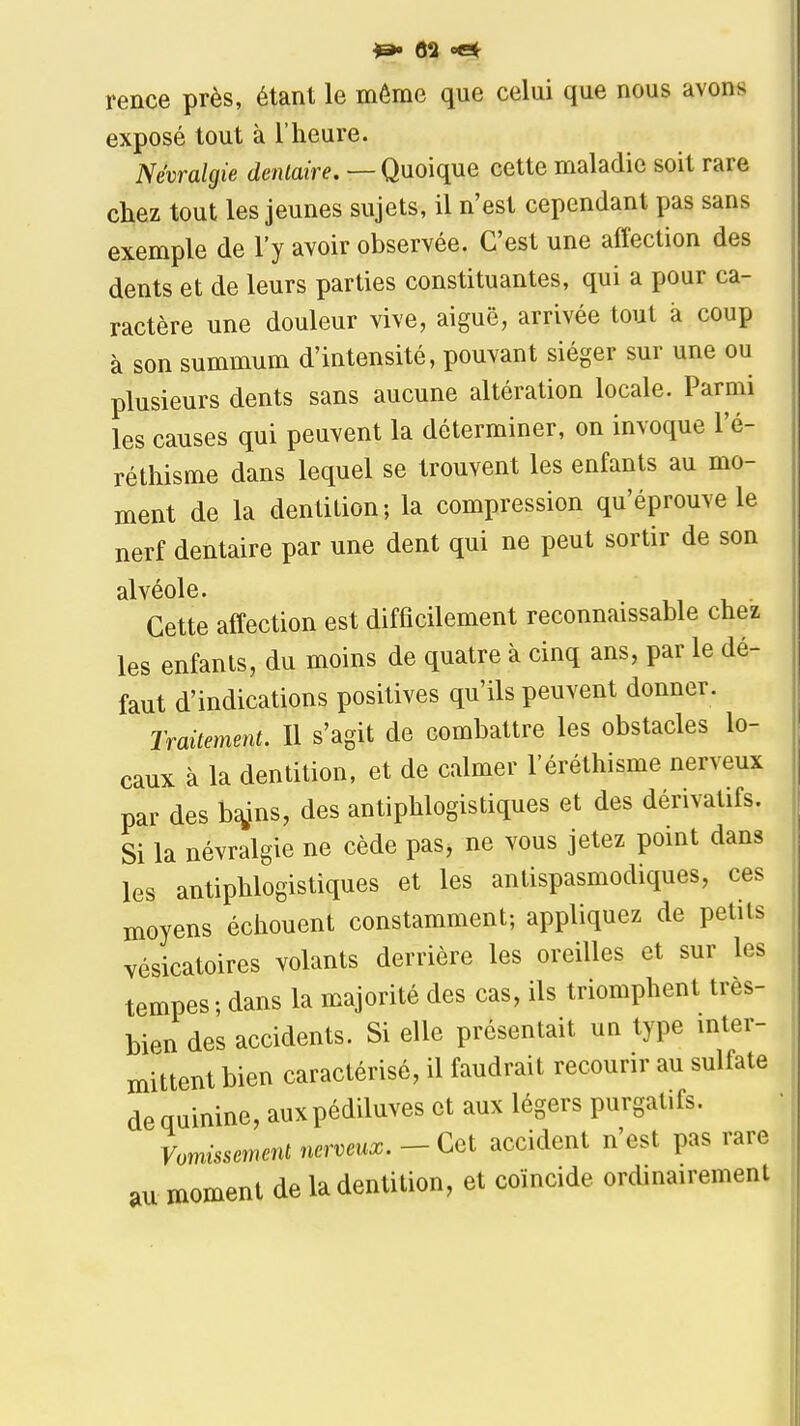 rence près, étant le môme que celui que nous avons exposé tout à l'heure. Névralgie dentaire. — Quoique cette maladie soit rare chez tout les jeunes sujets, il n'est cependant pas sans exemple de l'y avoir observée. C'est une affection des dents et de leurs parties constituantes, qui a pour ca- ractère une douleur vive, aiguë, arrivée tout k coup à son summum d'intensité, pouvant siéger sur une ou plusieurs dents sans aucune altération locale. Parmi les causes qui peuvent la déterminer, on invoque l'é- réthisme dans lequel se trouvent les enfants au mo- ment de la dentition; la compression qu'éprouve le nerf dentaire par une dent qui ne peut sortir de son alvéole. Cette affection est difficilement reconnaissable chez les enfants, du moins de quatre à cinq ans, par le dé- faut d'indications positives qu'ils peuvent donner. Traitement. Il s'agit de combattre les obstacles lo- caux à la dentition, et de calmer l'éréthisme nerveux par des b^ins, des antiphlogistiques et des dérivatifs. Si la névralgie ne cède pas, ne vous jetez point dans les antiphlogistiques et les antispasmodiques, ces moyens échouent constamment; appliquez de petits vésicatoires volants derrière les oreilles et sur les tempes; dans la majorité des cas, ils triomphent très- bien des accidents. Si elle présentait un type mter- mittent bien caractérisé, il faudrait recourir au sulfate de quinine, auxpédiluves et aux légers purgatifs. Vomissement nerveux. - Cet accident n'est pas rare au moment de la dentition, et coïncide orcUnairement