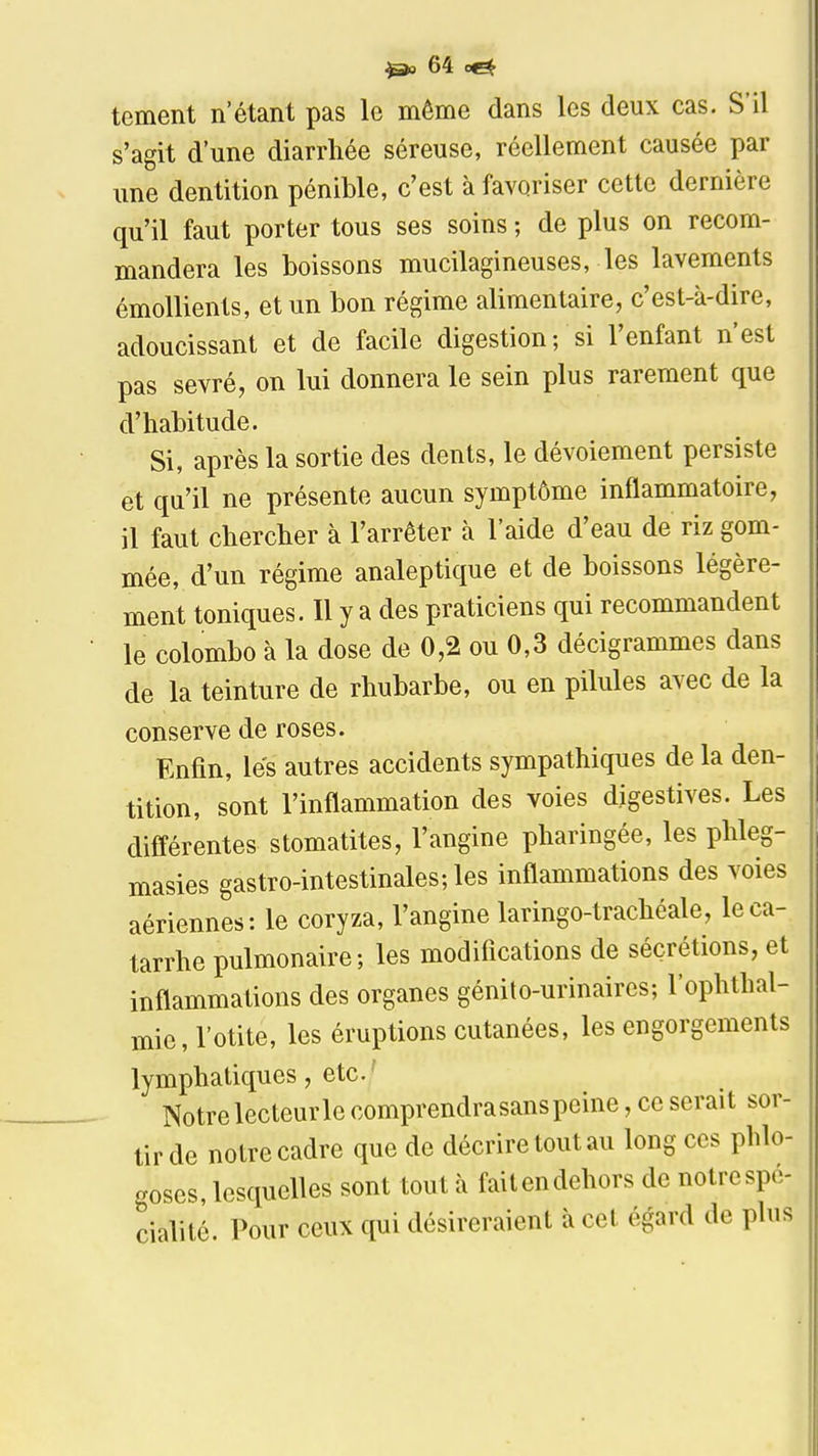 tement n'étant pas le même dans les deux cas. S'il s'agit d'une diarrhée séreuse, réellement causée par une dentition pénible, c'est à favoriser cette dernière qu'il faut porter tous ses soins ; de plus on recom- mandera les boissons mucilagineuses, les lavements émollients, et un bon régime alimentaire, c'est-à-dire, adoucissant et de facile digestion; si l'enfant n'est pas sevré, on lui donnera le sein plus rarement que d'habitude. Si, après la sortie des dents, le dévoiement persiste et qu'il ne présente aucun symptôme inflammatoire, il faut chercher à l'arrêter à l'aide d'eau de riz gom- mée, d'un régime analeptique et de boissons légère- ment toniques. Il y a des praticiens qui recommandent le colombe à la dose de 0,2 ou 0,3 décigrammes dans de la teinture de rhubarbe, ou en pilules avec de la conserve de roses. Enfin, les autres accidents sympathiques de la den- tition, sont l'inflammation des voies digestives. Les différentes stomatites, l'angine pharingée, les phleg- masies gastro-intestinales; les inflammations des voies aériennes: le coryza, l'angine laringo-trachéale, le ca- tarrhe pulmonaire; les modifications de sécrétions, et inflammations des organes génito-urinaires; l'ophthal- mie, l'otite, les éruptions cutanées, les engorgements lymphatiques, etc. ' Notre lecteur le comprendra sans peine, ce serait sor- tir de notre cadre que de décrire tout au long ces phlo- goses, lesquelles sont tout à faitendehors de notrespé- cialité. Pour ceux qui désireraient à cet égard de plus