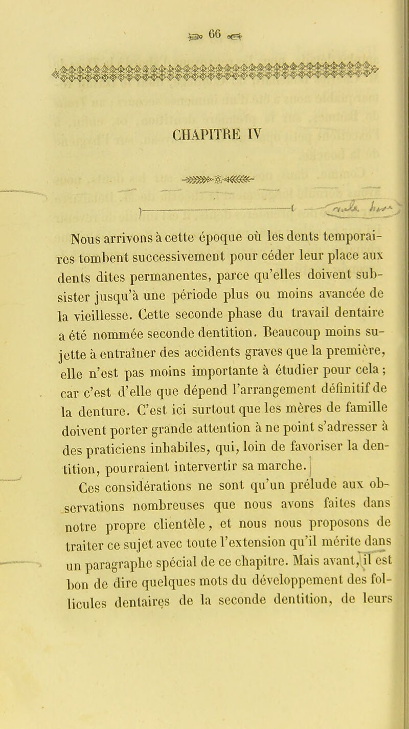 CHAPITRE ÏV Nous arrivons à cette époque où les dents temporai- res tombent successivement pour céder leur place aux dents dites permanentes, parce qu'elles doivent sub- sister jusqu'à une période plus ou moins avancée de la vieillesse. Cette seconde pbase du travail dentaire a été nommée seconde dentition. Beaucoup moins su- jette à entraîner des accidents graves que la première, elle n'est pas moins importante à étudier pour cela ; car c'est d'elle que dépend l'arrangement définitif de la denture. C'est ici surtout que les mères de famille doivent porter grande attention à ne point s'adresser à des praticiens inhabiles, qui, loin de favoriser la den- tition, pourraient intervertir sa marche, j Ces considérations ne sont qu'un prélude aux ob- servations nombreuses que nous avons faites dans notre propre clientèle, et nous nous proposons de traiter ce sujet avec toute l'extension qu'il mérite dans un paragraphe spécial de ce chapitre. Mais avant, iTest bon de dire quelques mots du développement des fol- licules dentaires de la seconde dentition, de leurs