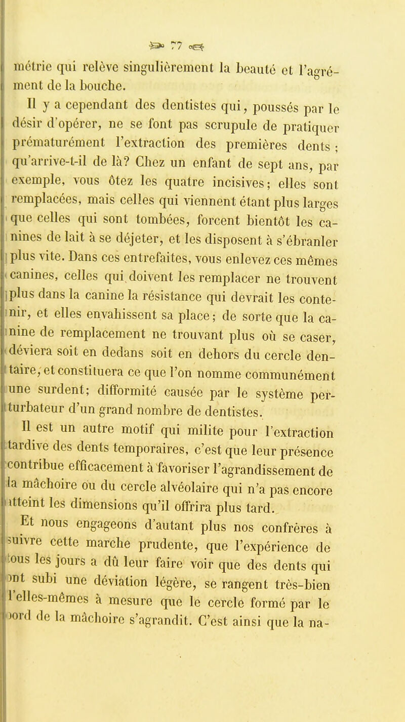 inétrie qui relève singulièrement la Leauté et l'agré- ment de la bouche. Il y a cependant des dentistes qui, poussés par le désir d'opérer, ne se font pas scrupule de pratiquer prématurément l'extraction des premières dents ; qu'arrive-t-il de là? Chez un enfant de sept ans, par exemple, vous ôtez les quatre incisives; elles sont remplacées, mais celles qui viennent étant plus larges que celles qui sont tombées, forcent bientôt les ca- nines de lait à se déjeter, et les disposent à s'ébranler plus vite. Dans ces entrefaites, vous enlevez ces mêmes canines, celles qui. doivent les remplacer ne trouvent iplus dans la canine la résistance qui devrait les conte- inir, et elles envahissent sa place; de sorte que la ca- nine de remplacement ne trouvant plus où se caser, déviera soit en dedans soit en dehors du cercle den- taire, et constituera ce que l'on nomme communément une surdent; difformité causée par le système per- turbateur d'un grand nombre de dentistes. Il est un autre motif qui milite pour l'extraction tardive des dents temporaires, c'est que leur présence ■contribue efficacement à favoriser l'agrandissement de :1a mâchoire ou du cercle alvéolaire qui n'a pas encore Jtteint les dimensions qu'il offrira plus tard. Et nous engageons d'autant plus nos confrères à ^îuivre cette marche prudente, que l'expérience de ttous les jours a dû leur faire voir que des dents qui DDt subi une déviation légère, se rangent très-bien Telles-mêmes à mesure que le cercle formé par le oord de la mâchoire s'agrandit. C'est ainsi que la na-