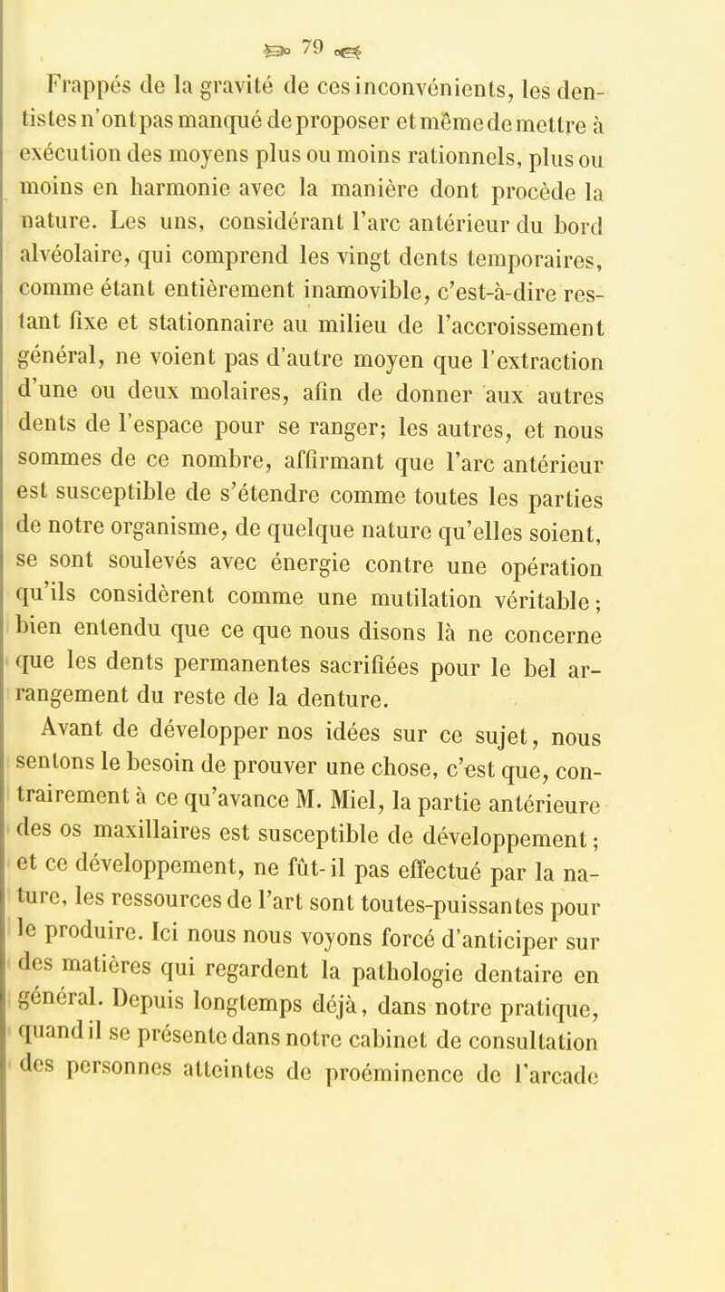 Frappés de la gravité de ces inconvénients, les den- tistes n'ontpas manqué de proposer e t même de me ttre à exécution des moyens plus ou moins rationnels, plus ou moins en harmonie avec la manière dont procède la nature. Les uns, considérant l'arc antérieur du bord alvéolaire, qui comprend les vingt dents temporaires, comme étant entièrement inamovible, c'est-à-dire res- tant fixe et stationnaire au milieu de l'accroissement général, ne voient pas d'autre moyen que l'extraction d'une ou deux molaires, afin de donner aux autres dents de l'espace pour se ranger; les autres, et nous sommes de ce nombre, affirmant que l'arc antérieur est susceptible de s'étendre comme toutes les parties de notre organisme, de quelque nature qu'elles soient, se sont soulevés avec énergie contre une opération qu'ils considèrent comme une mutilation véritable; bien entendu que ce que nous disons là ne concerne cpie les dents permanentes sacrifiées pour le bel ar- rangement du reste de la denture. Avant de développer nos idées sur ce sujet, nous sentons le besoin de prouver une chose, c'est que, con- trairement à ce qu'avance M. Miel, la partie antérieure des os maxillaires est susceptible de développement ; et ce développement, ne fût-il pas effectué par la na- ture, les ressources de l'art sont toutes-puissantes pour le produire. Ici nous nous voyons forcé d'anticiper sur des matières qui regardent la pathologie dentaire en général. Depuis longtemps déjà, dans notre pratique, quand il se présente dans notre cabinet de consultation des personnes atteintes de proéminence de l'arcade