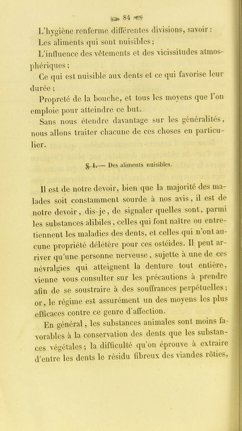 L'hygiène renferme difl'érenles divisions, savoir : Los aliments qui sont nuisibles ; L'influence des vêtements et des vicissitudes atmos- phériques ; Ce qui est nuisible aux dents et ce qui favorise leur durée ; Propreté de la bouche, et tous les moyens que l'on emploie pour atteindre ce but. Sans nous étendre davantage sur les généralités, nous allons traiter chacune de ces choses en particu- lier. — Des aliments nuisibles. Il est de notre devoir, bien que la majorité des ma- lades soit constamment sourde à nos avis, il est de notre devoir, dis-je, de signaler quelles sont, parmi les substances alibiles, celles qui font naître ou entre- tiennent les maladies des dents, et celles qui n'ont au- cune propriété délétère pour ces ostéides. Il peut ar- river qu'une personne nerveuse, sujette à une de ces névralgies qui atteignent la denture tout entière, vienne vous consulter sur les précautions à prendre afin de se soustraire à des souflrances perpétuelles ; or, le régime est assurément un des moyens les plus efficaces contre ce genre d'affection. En général, les substances animales sont moins fa- vorables à la conservation des dents que les substan- ces végétales ; la difficulté qu'on éprouve à extraire d'entre les dents le résidu fibreux des viandes rôties,