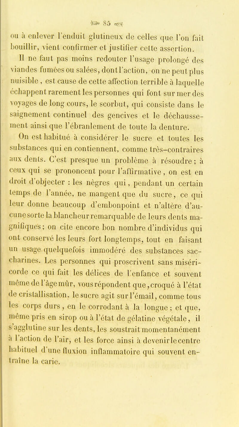 OU à enlever l'enduil gliitineux de celles que l'on fait bouillir, vient confirmer et justifier cette assertion. Il ne faut pas moins redouter l'usage prolongé des viandes fumées ou salées, dont l'action, on ne peut plus nuisible , est cause de cette affection terrible à laquelle échappent rarement les personnes qui font sur mer des voyages de long cours, le scorbut, qui consiste dans le saignement continuel des gencives et le déchausse- ment ainsi que l'ébranlement de toute la denture. On est habitué à considérer le sucre et toutes les substances qui en contiennent, comme très-contraires aux dents. C'est presque un problème à résoudre ; à ceux qui se prononcent pour l'affirmative, on est en droit d'objecter : les nègres qui, pendant un certain temps de l'année, ne mangent que du sucre, ce qui leur donne beaucoup d'embonpoint et n'altère d'au- cune sorte la blancheur remarquable de leurs dents ma- gnifiques; on cite encore bon nombre d'individus qui ont conservé les leurs fort longtemps, tout en faisant un usage, quelquefois immodéré des substances sac- charines. Les personnes qui proscrivent sans miséri- corde ce qui fait les délices de Tenfance et souvent môme de l'âge mûr, vous répondent que, croqué à l'état de cristallisation, le sucre agit sur l'émail, comme tous les corps durs, en le corrodant à la longue ; et que, même pris en sirop ou à l'état de gélatine végétale, il s'agglutine sur les dents, les soustrait momentanément à l'action de l'air, et les force ainsi à devenir le centre habituel d'une fluxion inflammatoire qui souvent en- traîne la carie.