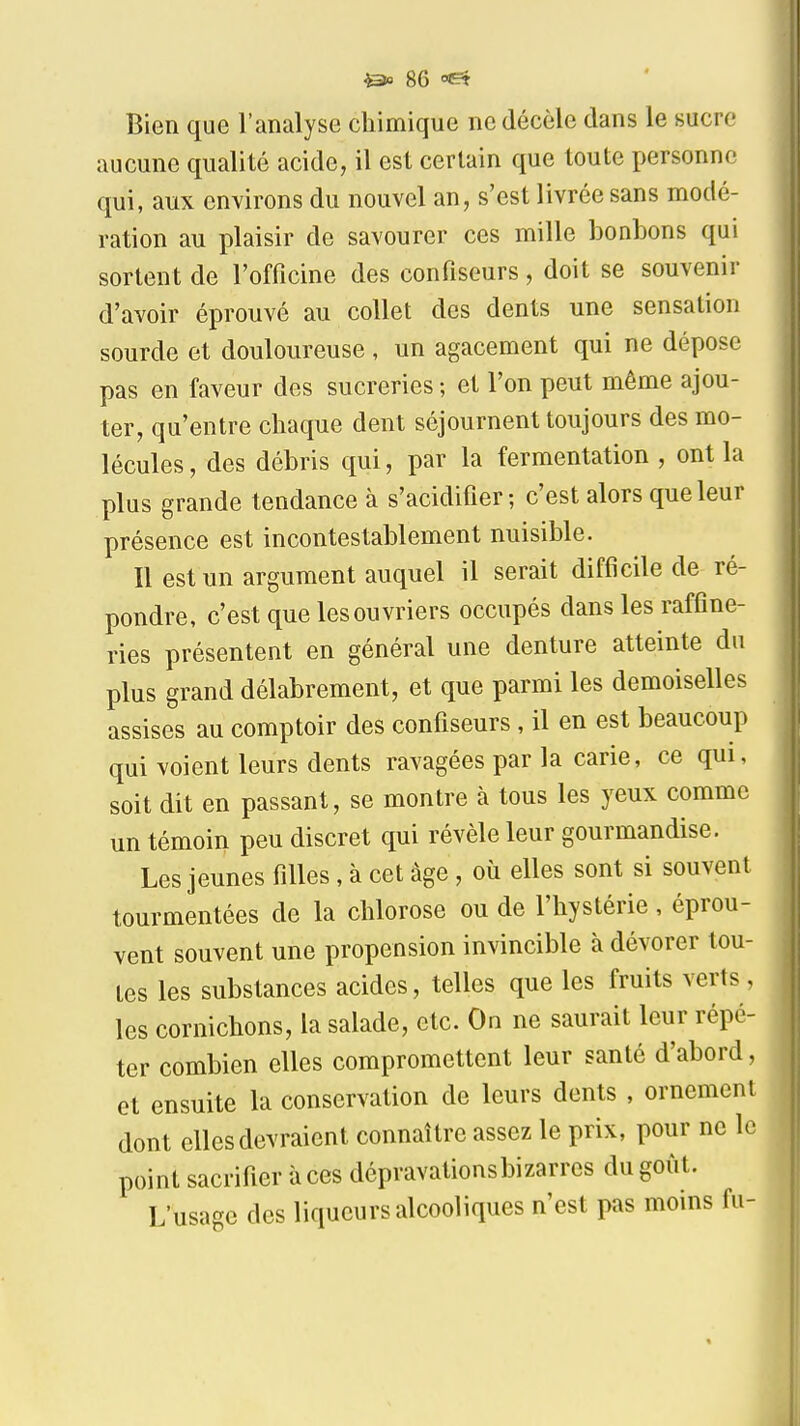 Bien que l'analyse chimique ne décèle dans le sucre aucune qualité acide, il est certain que toute personne qui, aux environs du nouvel an, s'est livrée sans modé- ration au plaisir de savourer ces mille bonbons qui sortent de l'officine des confiseurs, doit se souvenir d'avoir éprouvé au collet des dents une sensation sourde et douloureuse , un agacement qui ne dépose pas en faveur des sucreries ; et l'on peut même ajou- ter, qu'entre chaque dent séjournent toujours des mo- lécules, des débris qui, par la fermentation , ont la plus grande tendance à s'acidifier; c'est alors que leur présence est incontestablement nuisible. Il est un argument auquel il serait difficile de ré- pondre, c'est que les ouvriers occupés dans les raffine- ries présentent en général une denture atteinte du plus grand délabrement, et que parmi les demoiselles assises au comptoir des confiseurs , il en est beaucoup qui voient leurs dents ravagées par la carie, ce qui, soit dit en passant, se montre à tous les yeux comme un témoin peu discret qui révèle leur gourmandise. Les jeunes filles , à cet âge , où elles sont si souvent tourmentées de la chlorose ou de l'hystérie, éprou- vent souvent une propension invincible à dévorer tou- tes les substances acides, telles que les fruits verts, les cornichons, la salade, etc. On ne saurait leur répé- ter combien elles compromettent leur santé d'abord, et ensuite la conservation de leurs dents , ornement dont elles devraient connaître assez le prix, pour n point sacrifier à ces dépravationsbizarres du goût. L'usage des liqueurs alcooliques n'est pas moins