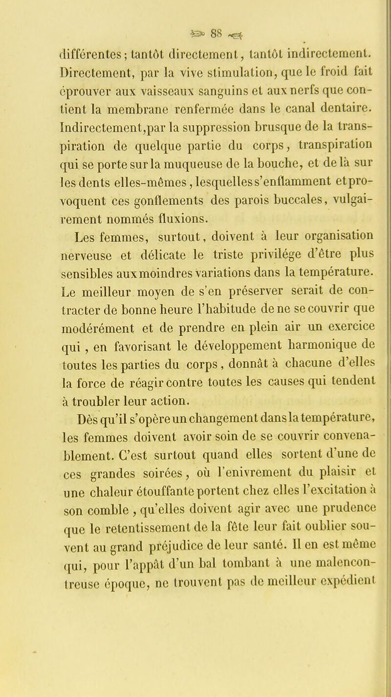 différentes; tantôt directement, tantôt indirectement. Directement, par la vive stimulation, que le froid fait éprouver aux vaisseaux sanguins et aux nerfs que con- tient la membrane renfermée dans le canal dentaire. ïndirectement,par la suppression brusque de la trans- piration de quelque partie du corps, transpiration qui se porte sur la muqueuse de la bouche, et delà sur les dents elles-mêmes, lesquelles s'enflamment et pro- voquent ces gonflements des parois buccales, vulgai- rement nommés fluxions. Les femmes, surtout, doivent à leur organisation nerveuse et délicate le triste privilège d'être plus sensibles aux moindres variations dans la température. Le meilleur moyen de s'en préserver serait de con- tracter de bonne heure l'habitude de ne se couvrir que modérément et de prendre en plein air un exercice qui, en favorisant le développement harmonique de toutes les parties du corps, donnât à chacune d'elles la force de réagir contre toutes les causes qui tendent à troubler leur action. Dès qu'il s'opère un changement dans la température, les femmes doivent avoir soin de se couvrir convena- blement. C'est surtout quand elles sortent d'une de ces grandes soirées, où l'enivrement du plaisir et une chaleur étouffante portent chez elles l'excitation à son comble , qu'elles doivent agir avec une prudence que le retentissement de la fête leur fait oublier sou- vent au grand préjudice de leur santé. Il en est même qui, pour l'appât d'un bal tombant à une malencon- treuse époque, ne trouvent pas de meilleur expédient