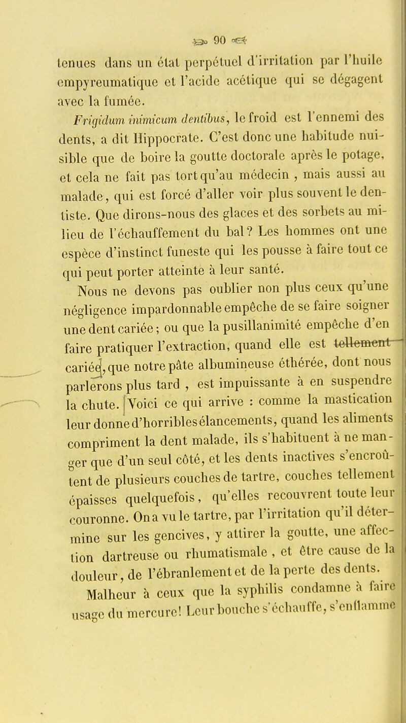 leniies dans un étal perpétuel d'irrilation par l'huile cmpyreumatique el l'acide acclique qui se dégagent avec la fumée. Frigidum, mimicum denlibus, le froid est l'ennemi des dents, a dit Hippocrate. C'est donc une habitude nui- sible que de boire la goutte doctorale après le potage, et cela ne fait pas tort qu'au médecin , mais aussi au malade, qui est forcé d'aller voir plus souvent le den- tiste. Que dirons-nous des glaces et des sorbets au mi- lieu de réchauffement du bal? Les hommes ont une espèce d'instinct funeste qui les pousse à faire tout ce qui peut porter atteinte à leur santé. Nous ne devons pas oublier non plus ceux qu'une négligence impardonnable empêche de se faire soigner une dent cariée; ou que la pusillanimité empêche d'en faire pratiquer l'extraction, quand elle est t^ffi«nt— carié^,que notre pâte albumineuse éthérée, dont nous parlerons plus tard , est impuissante à en suspendre la chute. jVoici ce qui arrive : comme la mastication leur donne d'horribles élancements, quand les aliments compriment la dent malade, ils s'habituent à ne man- ger que d'un seul côté, et les dents inactives s'encroû- tent de plusieurs couches de tartre, couches tellement épaisses quelquefois, qu'elles recouvrent toute leur couronne. On a vu le tartre, par l'irritation qu'il déter- mine sur les gencives, y attirer la goutte, une affec- tion dartreuse ou rhumatismale , et être cause de la douleur, de l'ébranlement et de la perte des dents. Malheur à ceux que la syphilis condamne à faire usage du mercure! Leur bouche s'échauffe, s'endamme