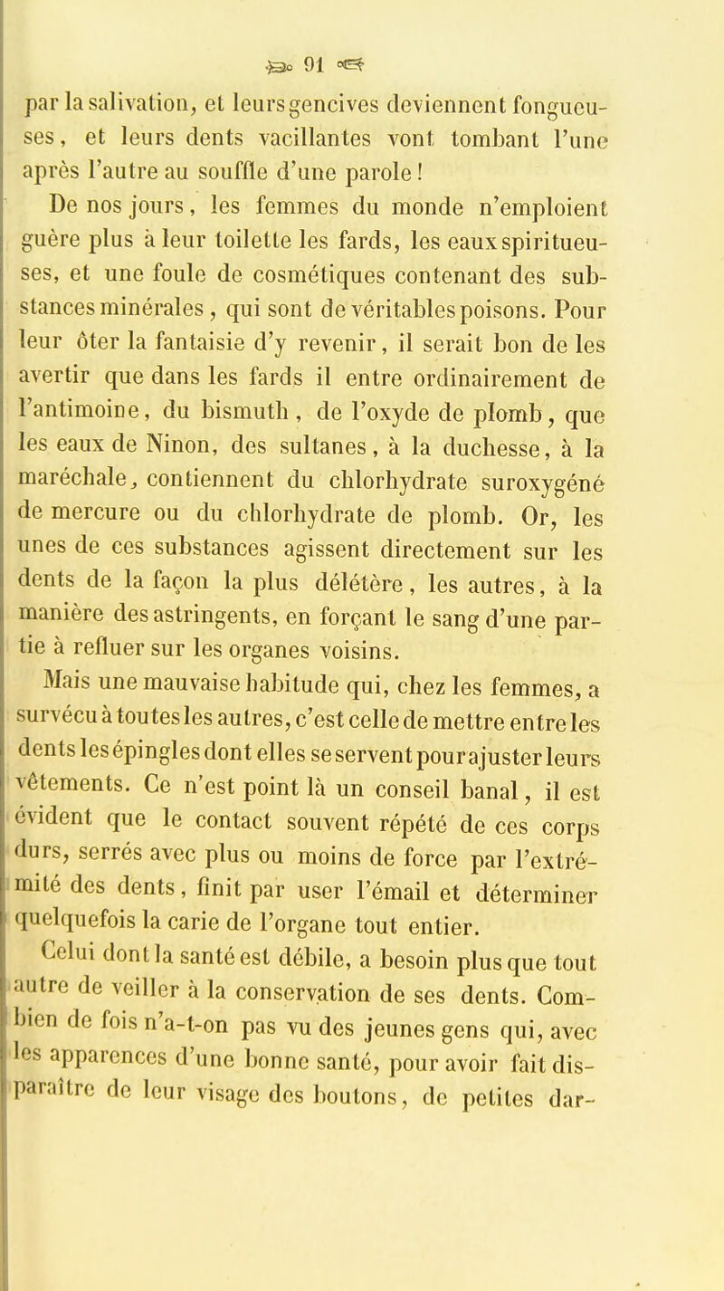 par la salivation, et leursgencives deviennent fongueu- ses, et leurs dents vacillantes vont tombant l'une après l'autre au souffle d'une parole ! De nos jours, les femmes du monde n'emploient guère plus à leur toilette les fards, les eaux spiritueu- ses, et une foule de cosmétiques contenant des sub- stances minérales, qui sont de véritables poisons. Pour leur ôter la fantaisie d'y revenir, il serait bon de les avertir que dans les fards il entre ordinairement de l'antimoine, du bismuth, de l'oxyde de plomb, que les eaux de Ninon, des sultanes, à la duchesse, à la maréchale^ contiennent du chlorhydrate suroxygéné de mercure ou du chlorhydrate de plomb. Or, les unes de ces substances agissent directement sur les dents de la façon la plus délétère, les autres, à la manière des astringents, en forçant le sang d'une par- tie à refluer sur les organes voisins. Mais une mauvaise habitude qui, chez les femmes, a survécu à toutes les autres, c'est celle de mettre en treles dents les épingles dont elles se servent pour ajuster leurs vêtements. Ce n'est point là un conseil banal, il est évident que le contact souvent répété de ces corps durs, serrés avec plus ou moins de force par l'extré- mité des dents, finit par user l'émail et déterminer quelquefois la carie de l'organe tout entier. Celui dont la santé est débile, a besoin plus que tout autre de veiller à la conservation de ses dents. Com- bien de fois n'a-t-on pas vu des jeunes gens qui, avec les apparences d'une bonne santé, pour avoir fait dis- paraître de leur visage des boutons, de petites dar-