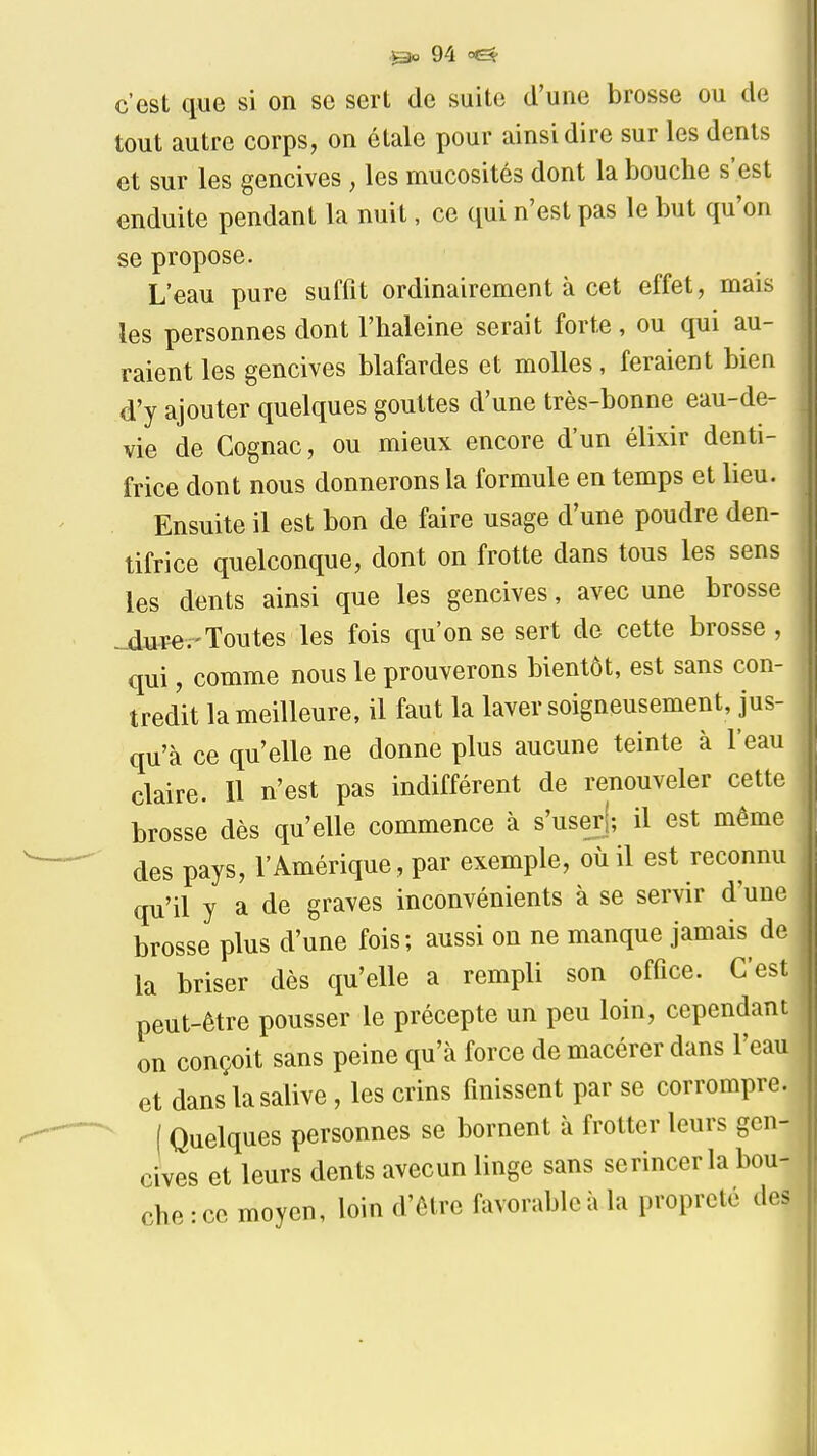 c'est que si on se sert de suite d'une brosse ou de tout autre corps, on étale pour ainsi dire sur les dents et sur les gencives , les mucosités dont la bouche s'est enduite pendant la nuit, ce qui n'est pas le but qu'on se propose. L'eau pure suffit ordinairement à cet effet, mais les personnes dont l'haleine serait forte , ou qui au- raient les gencives blafardes et molles, feraient bien d'y ajouter quelques gouttes d'une très-bonne eau-de- vie de Cognac, ou mieux encore d'un élixir denti- frice dont nous donnerons la formule en temps et lieu. Ensuite il est bon de faire usage d'une poudre den- tifrice quelconque, dont on frotte dans tous les sens les dents ainsi que les gencives, avec une brosse ^ure.'Toutes les fois qu'on se sert de cette brosse, qui, comme nous le prouverons bientôt, est sans con- tredit la meilleure, il faut la laver soigneusement, jus- qu'à ce qu'elle ne donne plus aucune teinte à l'eau claire. Il n'est pas indifférent de renouveler cette brosse dès qu'elle commence à s'userj; il est même des pays, l'Amérique, par exemple, où il est reconnu qu'il y a de graves inconvénients à se servir d'une brosse plus d'une fois; aussi on ne manque jamais de la briser dès qu'elle a rempli son office. C'est peut-être pousser le précepte un peu loin, cependant on conçoit sans peine qu'à force de macérer dans l'eau et dans la salive , les crins finissent par se corrompre. ( Quelques personnes se bornent à frotter leurs gen- cives et leurs dents avecun linge sans scrincer la bou- che : ce moyen, loin d'être favorable à la propreté des