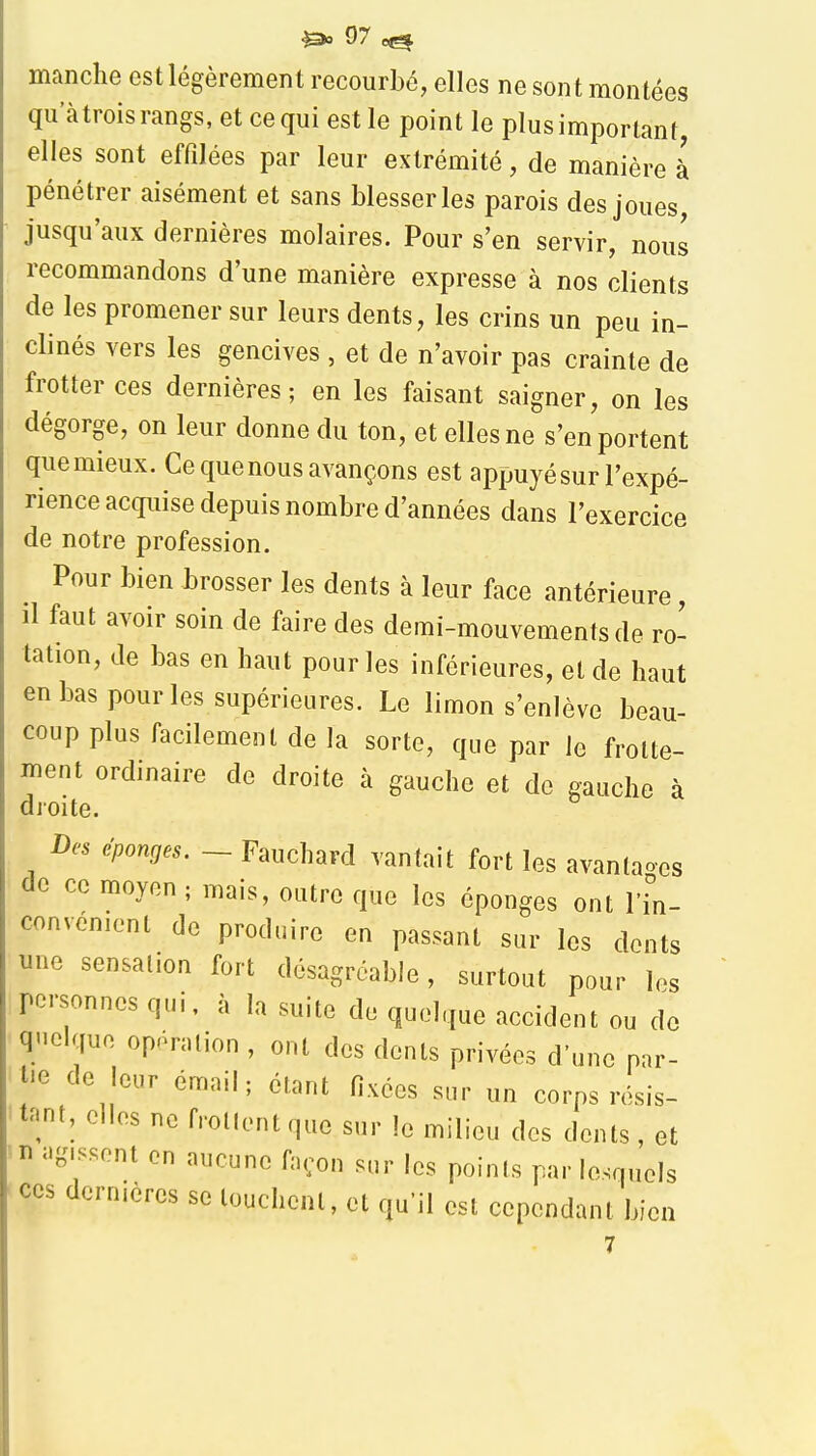 manche est légèrement recourbé, elles ne sont montées qu'àtrois rangs, et ce qui est le point le plus important, elles sont effilées par leur extrémité, de manière à pénétrer aisément et sans blesser les parois des joues jusqu'aux dernières molaires. Pour s'en servir, nous recommandons d'une manière expresse à nos clients de les promener sur leurs dents, les crins un peu in- clinés vers les gencives , et de n'avoir pas crainte de frotter ces dernières; en les faisant saigner, on les dégorge, on leur donne du ton, et elles ne s'en portent que mieux. Ce que nous avançons est appuyésur l'expé- rience acquise depuis nombre d'années dans l'exercice de notre profession. Pour bien brosser les dents à leur face antérieure, il faut avoir soin de faire des demi-mouvements de ro- tation, de bas en haut pour les inférieures, et de haut en bas pour les supérieures. Le limon s'enlève beau- coup plus facilement de la sorte, que par le frotte- menl ordinaire de droite à gauche et de gauche à droite. Des éponges. ~ Fauchard vantait fort les avanlao-es de ce moyen ; mais, outre que les éponges ont l'in- convénient de produire en passant sur les dents une sensation fort désagréable, surtout pour les personnes qui, à la suite de quelque accident ou de quelque opération , ont des dents privées d'une par- tie de leur émail; étant fixées sur un corps résis- tant, elles ne frollent que sur le milieu des dents , et 'H agissent en aucune façon sur les points par lesquels ces dernières se louchent, et qu'il est cependant bien 7