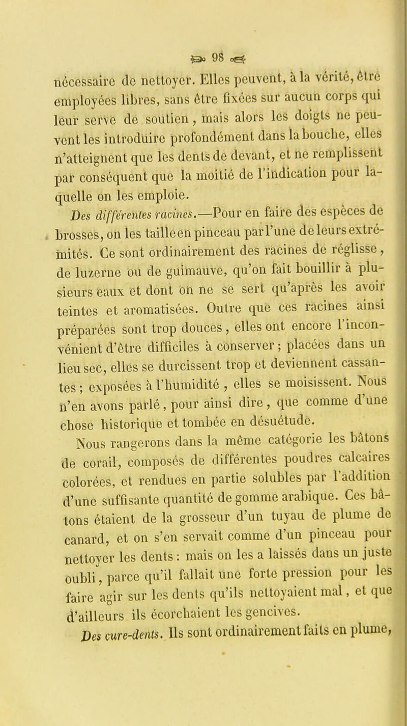 nécessaire de nettoyer. Elles peuvent, à la vérité, être employées libres, sans être fixées sur aucun corps qui leur serve de soutien, mais alors les doigts ne peu- vent les introduire profondément dans la bouche, elles n'atteignent que les dents de devant, et ne remplissent par conséquent que la moitié de l'indication pour la- quelle on les emploie. Des différentes racines.—Vomt en faire des espèces de brosses, on les tailleen pinceau parl'une de leurs extré- mités. Ce sont ordinairement des racines de réglisse, de luzerne ou de guimauve, qu'on fait bouillir à plu- sieurs eaux et dont ôii ne se sert qu'après les avoir teintes et aromatisées. Outre que ces racines ainsi préparées sont trop douces, elles ont encore l'incon- vénient d'être difficiles à conserver ; placées dans un lieu sec, elles se durcissent trop et deviennent cassan- tes; exposées à l'humidité , elles se moisissent. Nous n'en avons parlé, pour ainsi dire, que comme d'une chose historique et tombée en désuétude. Nous rangerons dans la même catégorie les bâtons de corail, composés de différentes poudres calcaires colorées, et rendues en partie solubles par l'addition d'une suffisante quantité de gomme arabique. Ces bâ- tons étaient de la grosseur d'un tuyau de plume de canard, et on s'en servait comme d'un pinceau pour nettoyer les dents : mais on les a laissés dans un juste oubli, parce qu'il fallait une forte pression pour les faire agir sur les dents qu'ils nettoyaient mal, et que d'ailleurs ils écorchaient les gencives. Des cure-dents. Us sont ordinairement faits en plume,