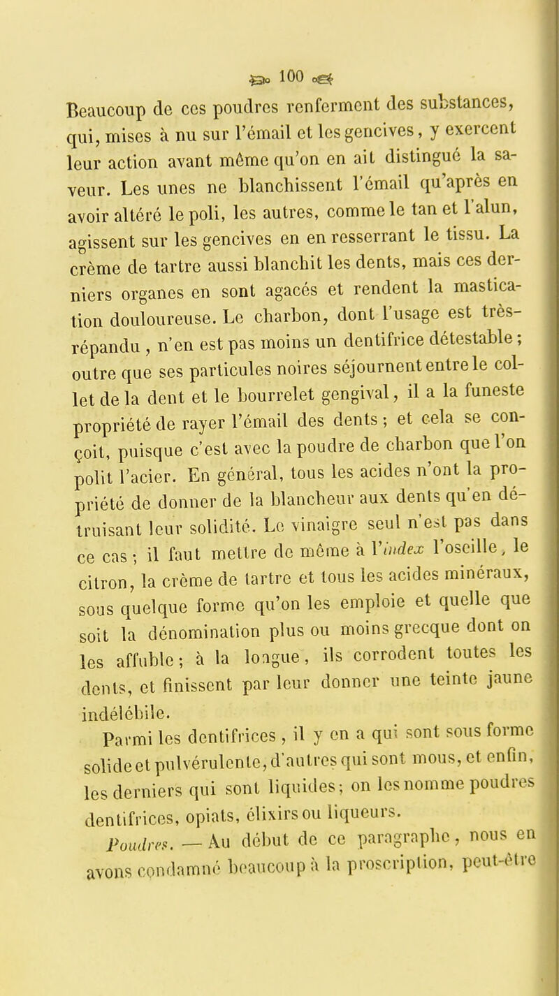 Beaucoup de ces poudres renferment des substances, qui, mises à nu sur l'émail et les gencives, y exercent leur action avant même qu'on en ait distingué la sa- veur. Les unes ne blanchissent l'émail qu'après en avoir altéré le poli, les autres, comme le tan et l'alun, agissent sur les gencives en en resserrant le tissu. La crème de tartre aussi blanchit les dents, mais ces der- niers organes en sont agacés et rendent la mastica- tion douloureuse. Le charbon, dont l'usage est très- répandu , n'en est pas moins un dentifrice détestable ; outre que ses particules noires séjournent entre le col- let de la dent et le bourrelet gengival, il a la funeste propriété de rayer l'émail des dents ; et cela se con- çoit, puisque c'est avec la poudre de charbon que l'on polit l'acier. En général, tous les acides n'ont la pro- priété de donner de la blancheur aux dents qu'en dé- truisant leur solidité. Le vinaigre seul n'est pas dans ce cas-, il faut mettre de môme à Vlndex l'oseille, le citron, la crème de tartre et tous les acides minéraux, sous quelque forme qu'on les emploie et quelle que soit la dénomination plus ou moins grecque dont on les affuble; à la longue, ils corrodent toutes les dents, et finissent par leur donner une teinte jaune indélébile. Parmi les dentifrices , il y en a qui sont sous forme solide et pulvérulente, d'autres qui sont mous, et enfin, les derniers qui sont liquides; on les nom me poudres dentifrices, opiats, élixirsou liqueurs. Poudres. — Au début de ce paragraphe, nous en avons condamné beaucoup à la proscriplion, peut-être