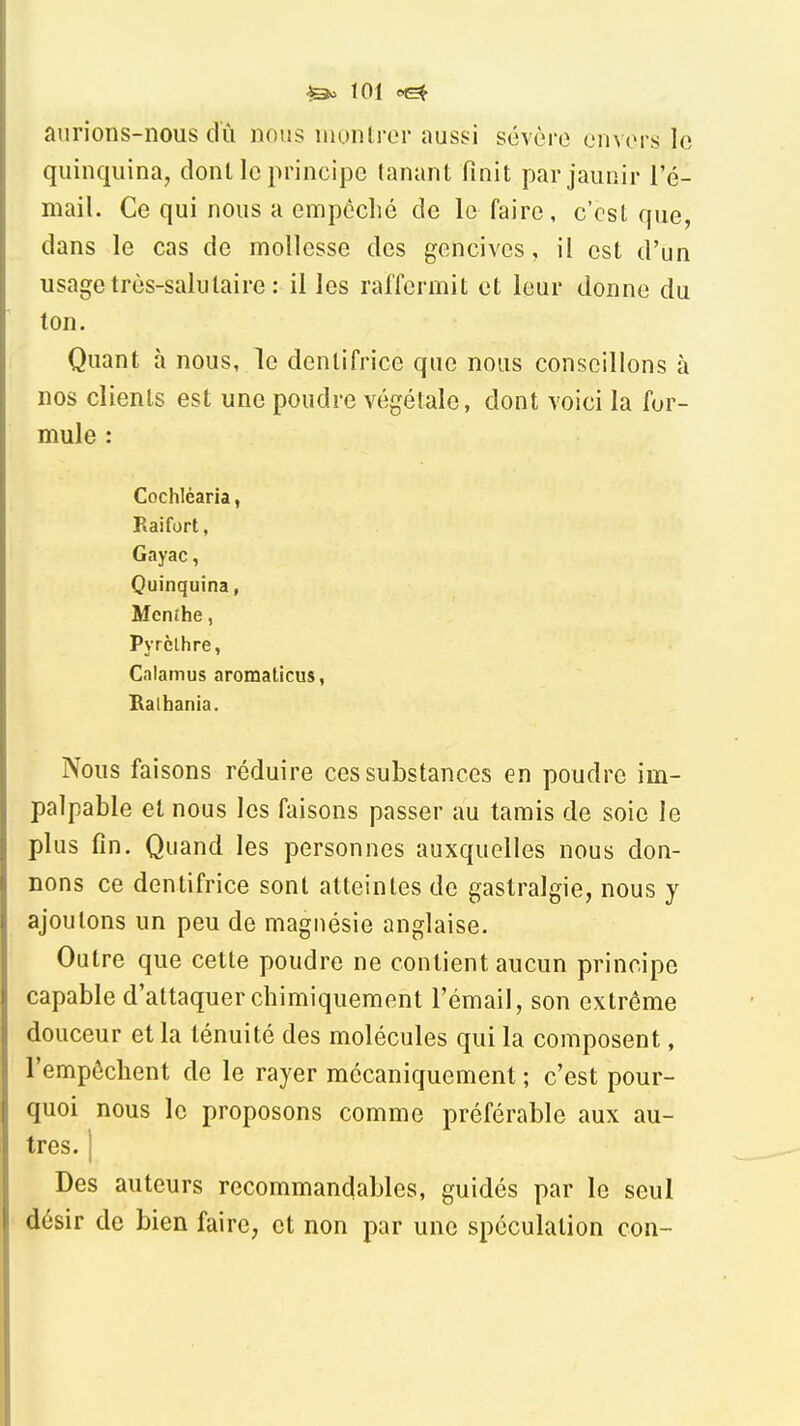 aurions-nous dû nous monlrcM' aussi sévère envors lo quinquina, donl le principe lanant finit par jaunir l'é- mail. Ce qui nous a empêché de le faire, c'est que, dans le cas de mollesse des gencives, il est d'un usage très-salutaire : il les raffermit et leur donne du ton. Quant à nous, le dentifrice que nous conseillons à nos clients est une poudre végétale, dont voici la for- mule : Cochléaria, Raifort, Gayac, Quinquina, Mcnihe, Pyrclhre, Calamus aromaticus, Baihania. Nous faisons réduire ces substances en poudre im- palpable et nous les faisons passer au tamis de soie le plus fin. Quand les personnes auxquelles nous don- nons ce dentifrice sont atteintes de gastralgie, nous y ajoutons un peu de magnésie anglaise. Outre que cette poudre ne contient aucun principe capable d'attaquer chimiquement l'émail, son extrême douceur et la ténuité des molécules qui la composent, l'empêchent de le rayer mécaniquement ; c'est pour- quoi nous le proposons comme préférable aux au- tres. I Des auteurs recommancjables, guidés par le seul désir de bien faire, et non par une spéculation con-