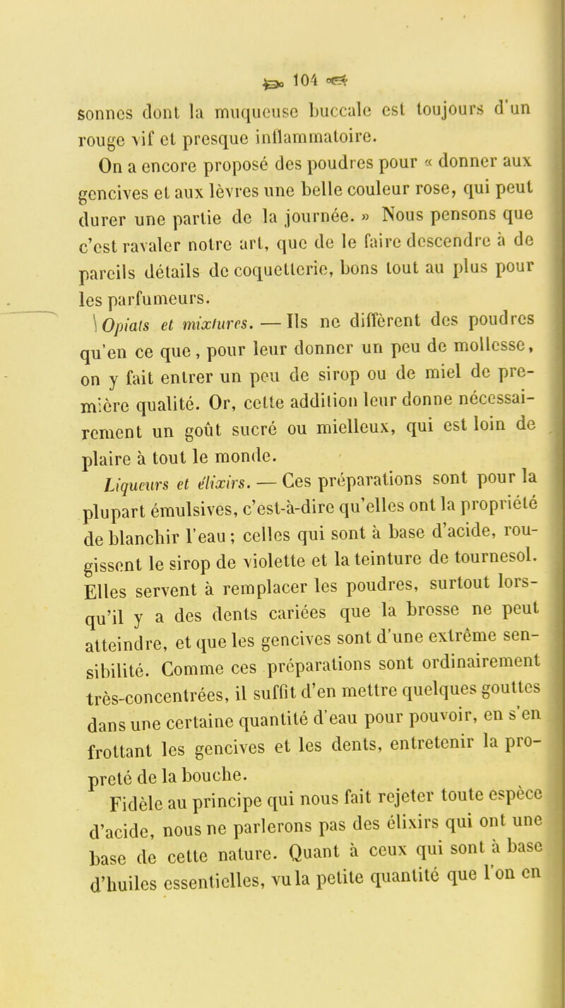 sonnes dont la muqueuse buccale est toujours d'un rouge \if et presque inflammatoire. On a encore proposé des poudres pour « donner aux gencives et aux lèvres une belle couleur rose, qui peut durer une partie de la Journée. » Nous pensons que c'est ravaler notre art, que de le faire descendre à de pareils détails de coquetterie, bons tout au i)lus pour les parfumeurs. \Opiats et mixfurcs. —l\s ne diffèrent des poudres qu'en ce que, pour leur donner un peu de mollesse, on y fait entrer un peu de sirop ou de miel de pre- mière qualité. Or, cette addition leur donne nécessai- rement un goût sucré ou mielleux, qui est loin de plaire à tout le monde. Liqueurs et élixirs. — Ces préparations sont pour la plupart émulsives, c'est-à-dire qu'elles ont la propriété de blanchir l'eau ; celles qui sont à base d'acide, rou- gissent le sirop de violette et la teinture de tournesol. Elles servent à remplacer les poudres, surtout lors- qu'il y a des dents cariées que la brosse ne peut atteindre, et que les gencives sont d'une extrême sen- sibilité. Comme ces préparations sont ordinairement très-concentrées, il suffit d'en mettre quelques gouttes dans une certaine quantité d'eau pour pouvoir, en s'en frottant les gencives et les dents, entretenir la pro- preté de la bouche. Fidèle au principe qui nous fait rejeter toute espèce d'acide, nous ne parlerons pas des élixirs qui ont une base de celte nature. Quant à ceux qui sont à base d'huiles essentielles, vu la petite quantité que l'on en