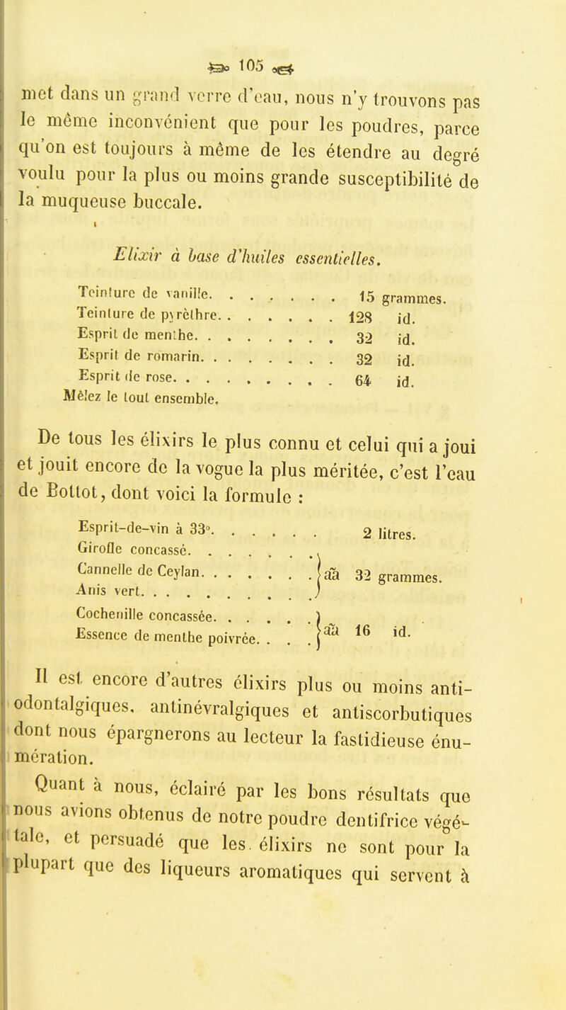 ^ t05 met dans un grand A orro d'oau, nous n'y trouvons pas le même inconvénient que pour les poudres, parce qu'on est toujours à même de les étendre au degré voulu pour la plus ou moins grande susceptibilité de la muqueuse buccale. Elixir à hase d'huiles essentielles. Tcinlure de vanille. ...... 15 grammes. Teinture de pjrèlhre 128 id. Esprit de menihe 32 id. Esprit de romarin 32 j^j. Esprit de rose 64 Mêîez le loul ensemble. De tous les élixirs le plus connu et celui qui a joui et jouit encore de la vogue la plus méritée, c'est l'eau de Bollot, dont voici la formule : Esprit-de-vin à 33 2 litres. Girofle concassé Cannelle de Ceyian aa 32 grammes. Anis vert ; Cochenille concassée ) Essence de menthe poivrée. . . . Il est encore d'autres élixirs plus ou moins anti- 'Odontalgiques. anlinévralgiques et antiscorbutiques dont nous épargnerons au lecteur la fastidieuse énu- 1 mération. Quant à nous, éclairé par les bons résultats que mous avions obtenus de notre poudre dentifrice végé^ 'talc, et persuadé que les. élixirs ne sont pour la plupart que des liqueurs aromatiques qui servent à