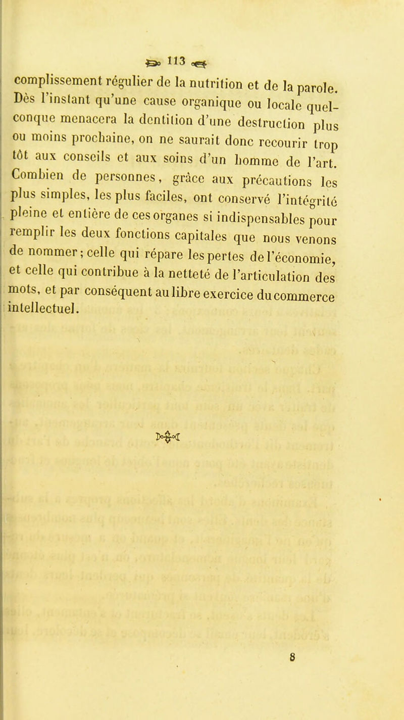 compîissement régulier de la nutrition et de la parole. Dès l'instant qu'une cause organique ou locale quel- conque menacera la dcntilion d'une destruction plus ou moins prochaine, on ne saurait donc recourir trop tôt aux conseils et aux soins d'un homme de l'art. Combien de personnes, grâce aux précautions les plus simples, les plus faciles, ont conservé l'intégrité pleine et entière de ces organes si indispensables pour remplir les deux fonctions capitales que nous venons de nommer; celle qui répare les pertes de l'économie, et celle qui contribue à la netteté de l'articulation des' mots, et par conséquent au libre exercice ducommerce intellectuel. I 8