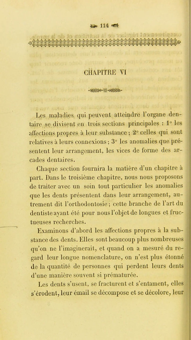 CHAPITRE VI Les maladies qui peuvent atteindre l'organe den- taire se divisent en trois sections principales : 1 les affections propres à leur substance ; 2° celles qui sont relatives à leurs connexions ; 3° les anomalies que pré- sentent leur arrangement, les vices de forme des ar- cades dentaires. Chaque section fournira la matière d'un chapitre à part. Dans le troisième chapitre, nous nous proposons de traiter avec un soin tout particulier les anomalies que les dents présentent dans leur arrangement, au- trement dit l'orthodontosie ; cette branche de l'art du dentiste ayant été pour nous l'objet de longues et fruc- tueuses recherches. Examinons d'abord les affections propres à la sub- stance des dents. Elles sont beaucoup plus nombreuses qu'on ne l'imaginerait, et quand on a mesuré du re- gard leur longue nomenclature, on n'est plus étonné de la quantité de personnes qui perdent leurs dents d'une manière souvent si prématurée. Les dents s'usent, se fracturent et s'entament, elles s'érodent, leur émail se décompose et se décolore, leur