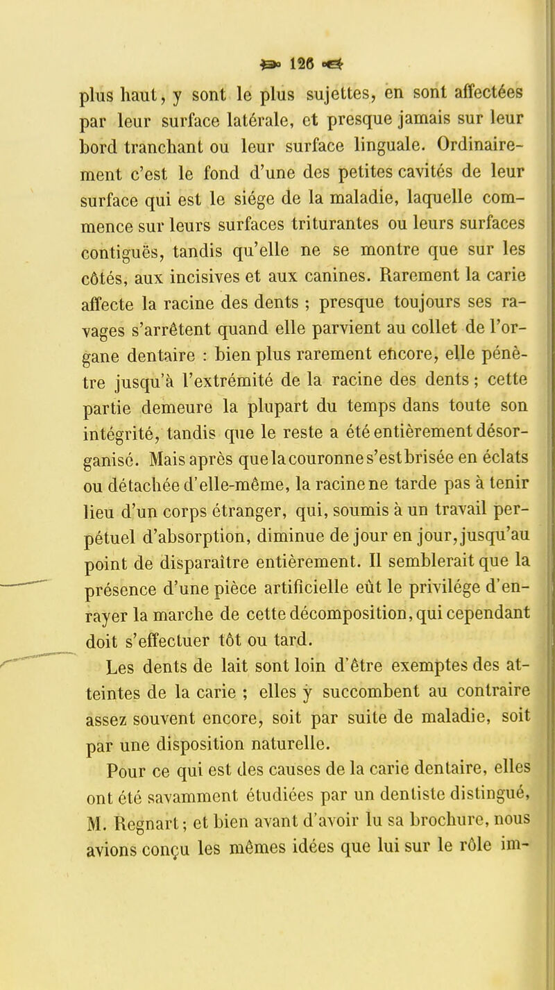 plus haut, y sont le plus sujettes, en sont affectées par leur surface latérale, et presque jamais sur leur bord tranchant ou leur surface linguale. Ordinaire- | ment c'est le fond d'une des petites cavités de leur I surface qui est le siège de la maladie, laquelle com- mence sur leurs surfaces triturantes ou leurs surfaces contiguës, tandis qu'elle ne se montre que sur les côtés, aux incisives et aux canines. Rarement la carie affecte la racine des dents ; presque toujours ses ra- vages s'arrêtent quand elle parvient au collet de l'or- gane dentaire : bien plus rarement eîicore, elle pénè- tre jusqu'à l'extrémité de la racine des dents ; cette partie demeure la plupart du temps dans toute son intégrité, tandis que le reste a été entièrement désor- ganisé. Mais après que la couronne s'est brisée en éclats ou détachée d'elle-même, la racine ne tarde pas à tenir lieu d'un corps étranger, qui, soumis à un travail per- pétuel d'absorption, diminue de jour en jour, jusqu'au point de disparaître entièrement. Il semblerait que la présence d'une pièce artificielle eut le privilège d'en- rayer la marche de cette décomposition, qui cependant doit s'effectuer tôt ou tard. Les dents de lait sont loin d'être exemptes des at- teintes de la carie ; elles y succombent au contraire assez souvent encore, soit par suite de maladie, soit par une disposition naturelle. Pour ce qui est des causes de la carie dentaire, elles ont été savamment étudiées par un dentiste distingué, M. Regnart; et bien avant d'avoir lu sa brochure, nous avions conçu les mêmes idées que lui sur le rôle im-