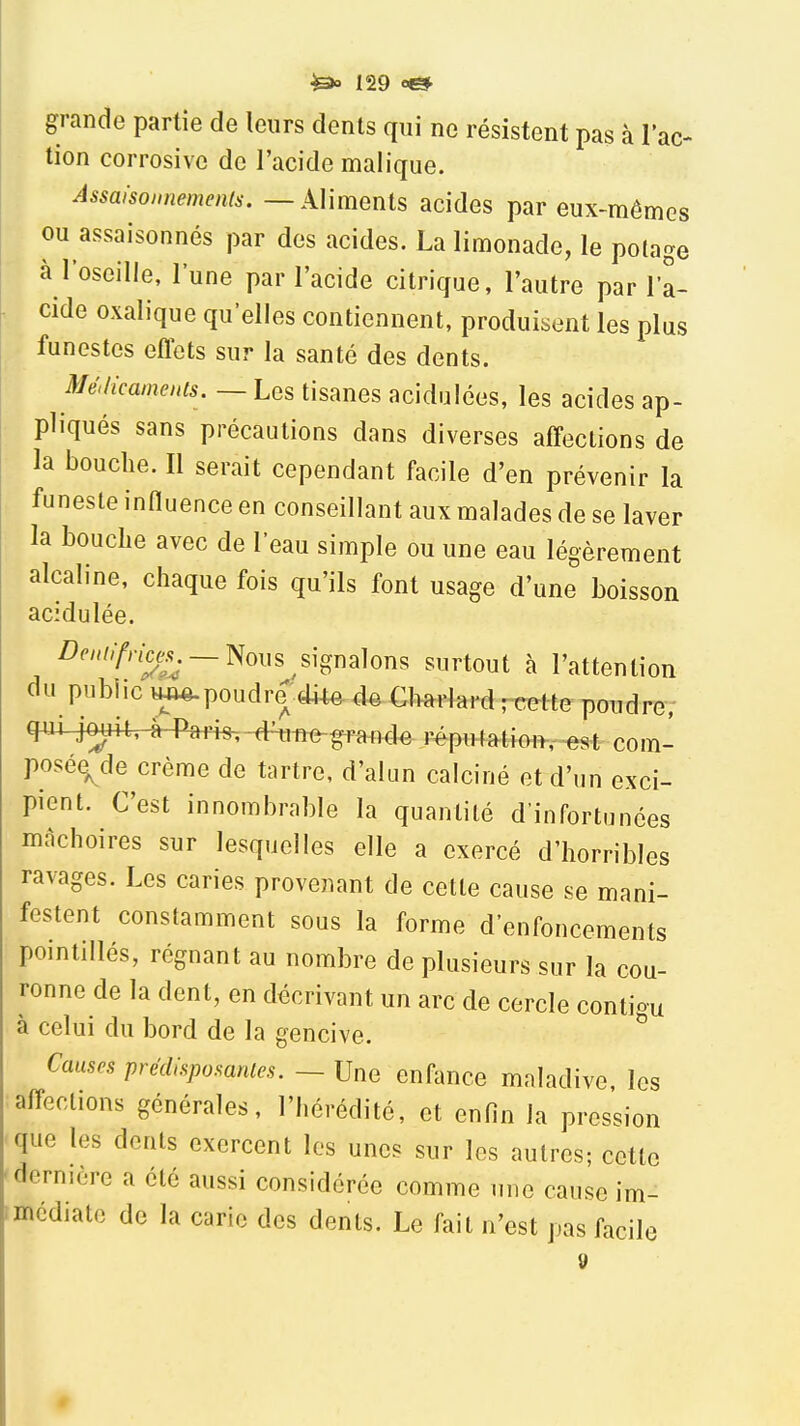 grande partie de leurs dents qui ne résistent pas à 1 ac- tion corrosive de l'acide malique. Assaisonnements. — Aliments acides par eux-mêmes ou assaisonnés par des acides. La limonade, le polage à l'oseille, l'une par l'acide citrique, l'autre par l'a- cide oxalique qu'elles contiennent, produisent les plus funestes effets sur la santé des dents. Médicamenis. — Les tisanes acidulées, les acides ap- pliqués sans précautions dans diverses affections de la bouche. Il serait cependant facile d'en prévenir la funeste influence en conseillant aux malades de se laver la bouche avec de l'eau simple ou une eau légèrement alcaline, chaque fois qu'ils font usage d'une boisson acidulée. Z)c»///nc^^._Nous signalons surtout à l'attention du publie luw.poudre di4e. d^ Charlard recette poudre; CRM^^+M^^^ari^-^ réputatioi^,^.«si^ com- poséq^de crème de tartre, d'alun calciné et d'un exci- pient. C'est innombrable la quantité d'infortunées mâchoires sur lesquelles elle a exercé d'horribles ravages. Les caries provenant de cette cause se mani- festent constamment sous la forme d'enfoncements pointillés, régnant au nombre de plusieurs sur la cou- ronne de la dent, en décrivant un arc de cercle contigu à celui du bord de la gencive. Causes prédisposantes. ~ Une enfance maladive les affections générales, l'hérédité, et enfin la pression que les dents exercent les unes sur les autres; cette dernière a été aussi considérée comme une cause im- médiate de la carie des dents. Le fait n'est pas facile 9