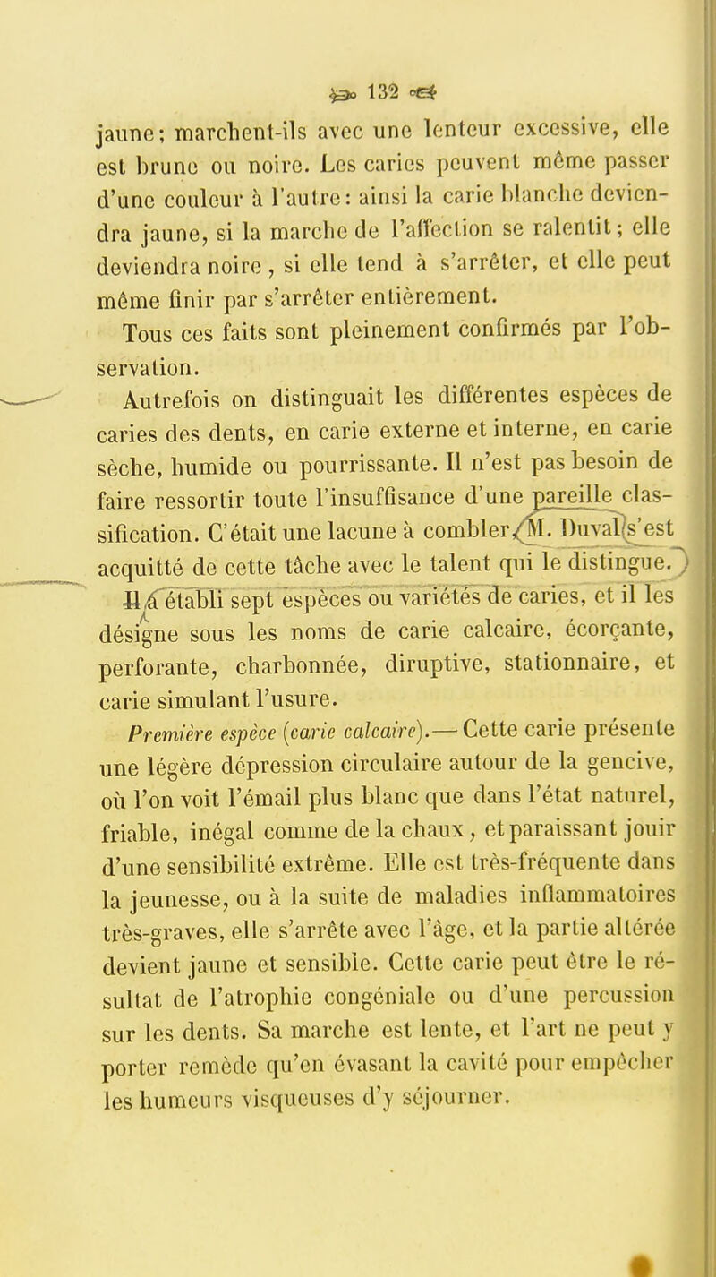 jaune; marchent-ils avec une lenteur excessive, elle est brune ou noire. Les caries peuvent môme passer d'une couleur à l'autre: ainsi la carie blanche devien- dra jaune, si la marche de l'affeclion se ralentit ; elle deviendra noire , si elle tend à s'arrêter, et elle peut même finir par s'arrêter entièrement. Tous ces faits sont pleinement confirmés par l'ob- servation. Autrefois on distinguait les différentes espèces de caries des dents, en carie externe et interne, en carie sèche, humide ou pourrissante. Il n'est pas besoin de faire ressortir toute l'insuffisance d'une pareille clas- sification. C'était une lacune à combler,(;¥. Duyaî(£est acquitté de cette tâche avec le talent qui le distingue.! 11 Rétabli sept espèces ou variétés de caries, et il les désigne sous les noms de carie calcaire, écorçante, perforante, charbonnée, diruptive, stationnaire, et carie simulant l'usure. Première espèce [carie calcaire).— Cette carie présente une légère dépression circulaire autour de la gencive, où l'on voit l'émail plus blanc que dans l'état naturel, friable, inégal comme de la chaux, et paraissant jouir d'une sensibilité extrême. Elle est très-fréquente dans la jeunesse, ou à la suite de maladies inflammatoires très-graves, elle s'arrête avec l'âge, et la partie altérée devient jaune et sensible. Cette carie peut être le ré- sultat de l'atrophie congéniale ou d'une percussion sur les dents. Sa marche est lente, et l'art ne peut y porter remède qu'en évasant la cavité pour empêcher les humeurs visqueuses d'y séjourner.