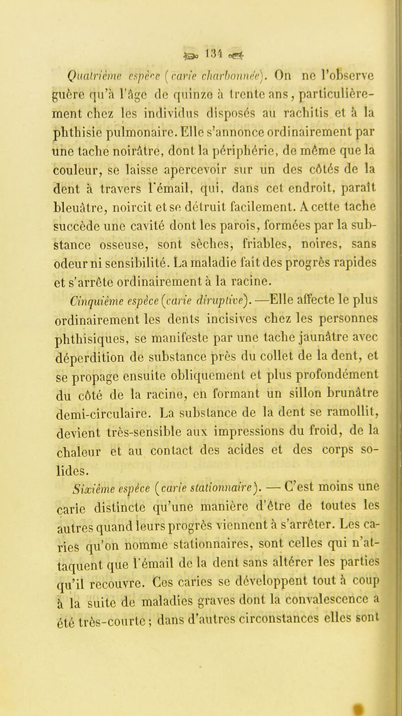 131 Quainème capèce (carie charhonnée). On ne l'observe guère qu'à l'âge de quinze à trente ans, particulière- ment ciiez les individus disposés au rachitis et à la phthisie pulmonaire. Elle s'annonce ordinairement par une tache noirâtre, dont la périphérie, de même que la couleur, se laisse apercevoir sur un des côtés de la dent à travers l'émail, qui, dans cet endroit, paraît bleuâtre, noircit et se détruit facilement. A cette tache succède une cavité dont les parois, formées par la sub- stance osseuse, sont sèches, friables, noires, sans odeur ni sensibilité. La maladie fait des progrès rapides et s'arrête ordinairement à la racine. Cinquième espèce [carie diruplive). —Elle affecte le plus ordinairement les dents incisives chez les personnes phthisiques, se manifeste par une tache jaunâtre avec déperdition de substance près du collet de la dent, et se propage ensuite obliquement et plus profondément du côté de la racine, en formant un sillon brunâtre demi-circulaire. La substance de la dent se ramollit, devient très-sensible aux impressions du froid, de la chaleur et au contact des acides et des corps so- lides. Sixième espèce [carie stalionnaire). — C'est moins une carie distincte qu'une manière d'être de toutes les autres quand leurs progrès viennent à s'arrêter. Les ca- ries qu'on nomme stationnaires, sont celles qui n'at- taquent que l'émail de la dent sans altérer les parties qu'il recouvre. Ces caries se développent tout h coup h la suite de maladies graves dont la convalescence a été très-courte ; dans d'autres circonstances elles sont t