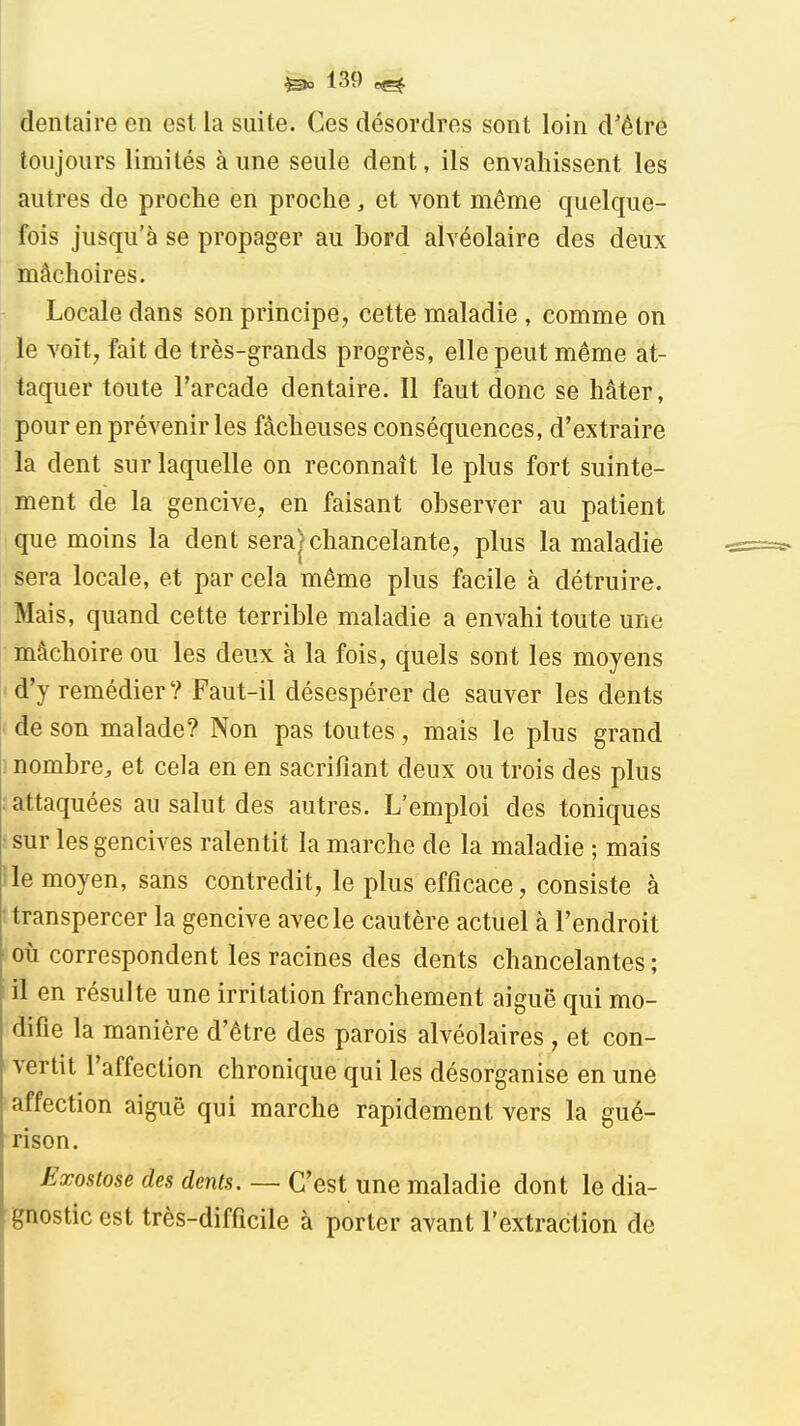 dentaire en est la suite. Ces désordres sont loin d'être toujours limités aune seule dent, ils en\'ahissent les autres de proche en proche, et vont même quelque- fois jusqu'à se propager au bord alvéolaire des deux mâchoires. Locale dans son principe, cette maladie , comme on le voit, fait de très-grands progrès, elle peut même at- taquer toute l'arcade dentaire. Il faut donc se hâter, pour en prévenir les fâcheuses conséquences, d'extraire la dent sur laquelle on reconnaît le plus fort suinte- ' ment de la gencive, en faisant observer au patient que moins la dent sera>chancelante, plus la maladie sera locale, et par cela même plus facile à détruire. Mais, quand cette terrible maladie a envahi toute une mâchoire ou les deux à la fois, quels sont les moyens ' d'y remédier ? Faut-il désespérer de sauver les dents de son malade? Non pas toutes, mais le plus grand ] nombre, et cela en en sacrifiant deux ou trois des plus : attaquées au salut des autres. L'emploi des toniques • sur les gencives ralentit la marche de la maladie ; mais lie moyen, sans contredit, le plus efficace, consiste à 'transpercer la gencive avec le cautère actuel à l'endroit où correspondent les racines des dents chancelantes ; I il en résulte une irritation franchement aiguë qui mo- difie la manière d'être des parois alvéolaires , et con- vertit l'affection chronique qui les désorganise en une affection aiguë qui marche rapidement vers la gué- rison. Exostose des dents, — C'est une maladie dont le dia- gnostic est très-difficile à porter avant l'extraction de