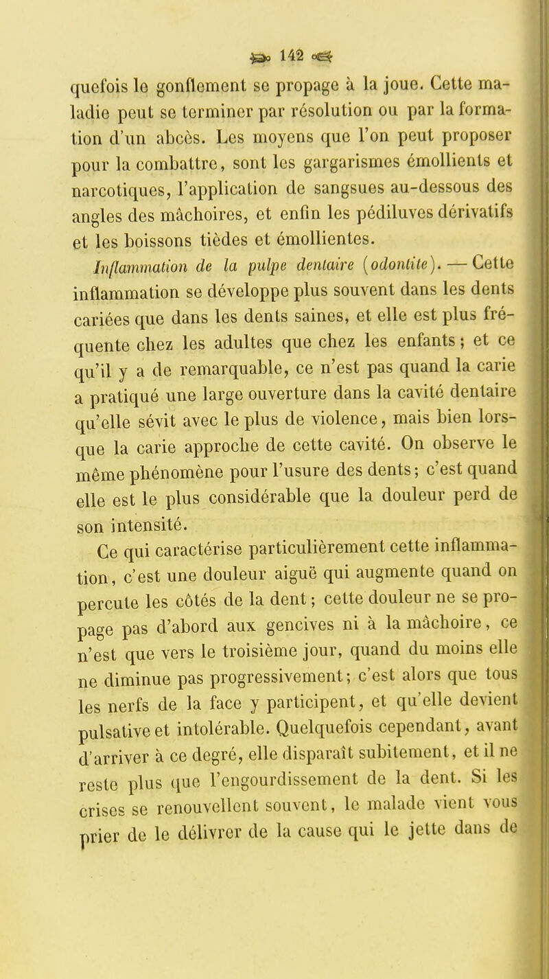 quefois le gonflement se propage à la joue. Cette ma- ladie peut se terminer par résolution ou par la forma- lion d'un abcès. Les moyens que l'on peut proposer pour la combattre, sont les gargarismes émoUients et narcotiques, l'application de sangsues au-dessous des angles des mâchoires, et enfin les pédiluves dérivatifs et les boissons tièdes et émollientes. Inflammation de la pulpe dentaire {odontite).—Cette inflammation se développe plus souvent dans les dents cariées que dans les dents saines, et elle est plus fré- quente chez les adultes que chez les enfants ; et ce qu'il y a de remarquable, ce n'est pas quand la carie a pratiqué une large ouverture dans la cavité dentaire qu'elle sévit avec le plus de violence, mais bien lors- que la carie approche de cette cavité. On observe le même phénomène pour l'usure des dents ; c'est quand elle est le plus considérable que la douleur perd de son intensité. Ce qui caractérise particulièrement cette inflamma- tion, c'est une douleur aiguë qui augmente quand on percute les côtés de la dent ; cette douleur ne se pro- page pas d'abord aux gencives ni à la mâchoire, ce n'est que vers le troisième jour, quand du moins elle ne diminue pas progressivement; c'est alors que tous les nerfs de la face y participent, et qu'elle devient pulsativeet intolérable. Quelquefois cependant, avant d'arriver à ce degré, elle disparaît subitement, et il ne reste plus que l'engourdissement de la dent. Si les crises se renouvellent souvent, le malade vient vous prier de le délivrer de la cause qui le jette dans do