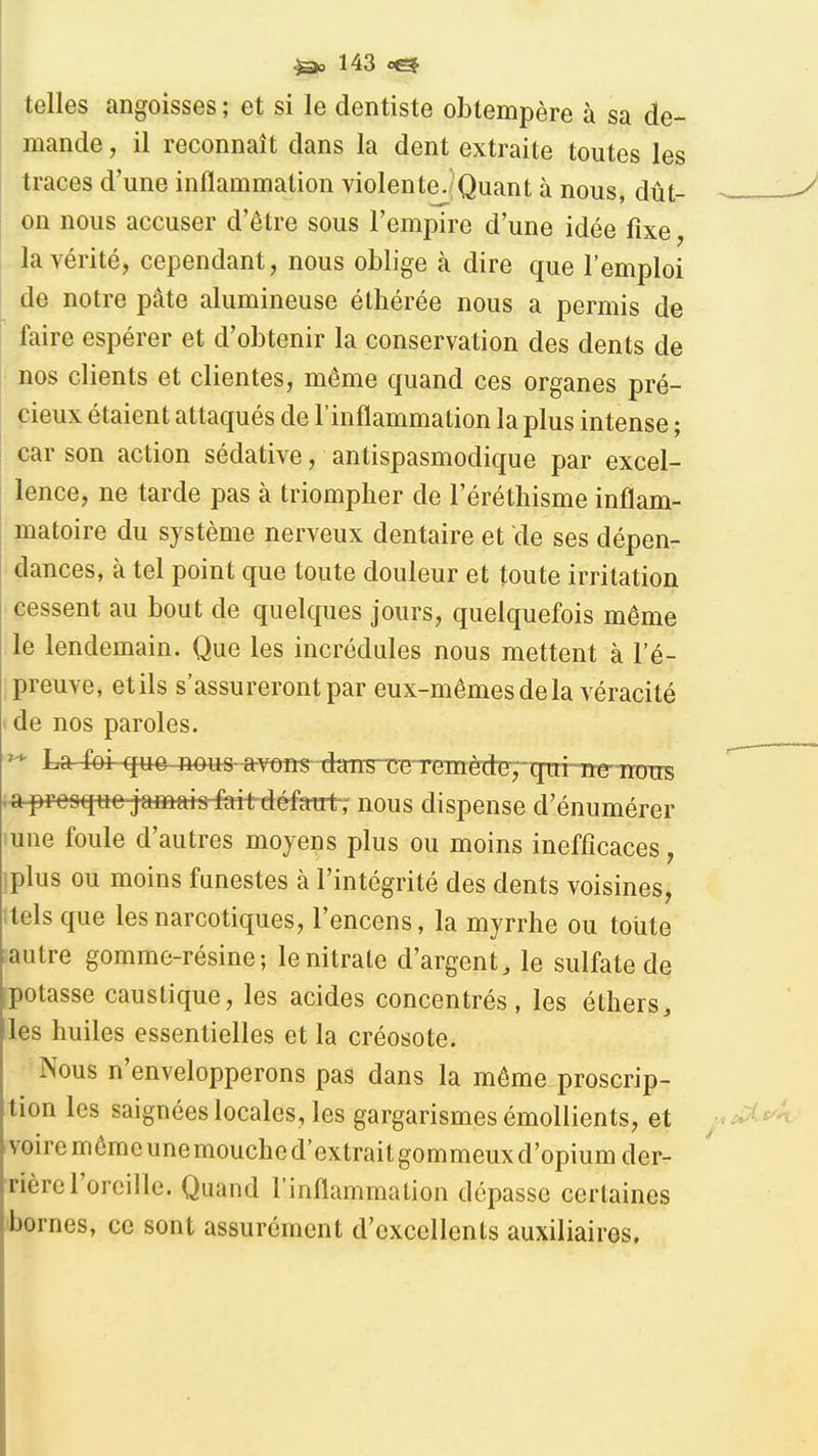 telles angoisses ; et si le dentiste obtempère à sa de- mande , il reconnaît dans la dent extraite toutes les traces d'une inflammation violente./Quant à nous, dût- on nous accuser d'être sous l'empire d'une idée fixe, la vérité, cependant, nous oblige à dire que l'emploi de notre pâte alumineuse éthérée nous a permis de faire espérer et d'obtenir la conservation des dents de nos clients et clientes, même quand ces organes pré- cieux étaient attaqués de l'inflammation la plus intense ; car son action sédative, antispasmodique par excel- lence, ne tarde pas à triompher de l'éréthisme inflam- matoire du système nerveux dentaire et de ses dépen- dances, à tel point que toute douleur et toute irritation cessent au bout de quelques jours, quelquefois même le lendemain. Que les incrédules nous mettent à l'é- preuve, et ils s'assureront par eux-mêmes de la véraci té de nos paroles. ^ La^-qtt#-^io«s-*veîis- daTisrcBTremède^;-qni^^ .ai^fe«^ee-j*»at»^mt-défant7 nous dispense d'énumérer une foule d'autres moyens plus ou moins inefficaces, iplus ou moins funestes à l'intégrité des dents voisines, itels que les narcotiques, l'encens, la myrrhe ou toute : autre gomme-résine; le nitrate d'argent, le sulfate de potasse caustique, les acides concentrés, les éthers, les huiles essentielles et la créosote. Nous n'envelopperons pas dans la même proscrip- tion les saignées locales, les gargarismes émoUients, et voire môme une mouche d'extraitgommeux d'opium der- rière l'oreille. Quand l'inflammation dépasse certaines bornes, ce sont assurément d'excellents auxiliaires.