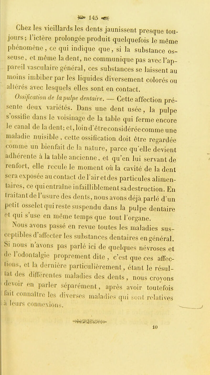 Chez les vieillards les dents jaunissent presque tou- jours; l'ictère prolongée produit quelquefois le même phénomène, ce qui indique que, si la substance os- seuse, et même la dent, ne communique pas avec l'ap- pareil vasculaire général, ces substances se laissent au moins imbiber par les liquides diversement colorés ou altérés avec lesquels elles sont en contact. Ossificalion de lapulpe dentaire. — Cette affection pré- sente deux variétés. Dans une dent usée, la pulpe s'ossifie dans le voisinage de la table qui ferme encore le canal de la dent; et,loind'êtreconsidéréecommeune maladie nuisible, cette ossification doit être regardée comme un bienfait de la nature, parce quelle d'evient adhérente à la table ancienne, et qu'en lui servant de renfort, elle recule le moment où la cavité de la dent sera exposée au contact del'airetdes particules alimen- taires, ce quientraîneinfailliblementsadestruction. En traitant de l'usure des dents, nous avons déjà parlé d'un petit osselet qui reste suspendu dans la pulpe dentaire et qui s'use en même temps que tout l'organe. Nous avons passé en revue toutes les maladies sus- ceptibles d'affecter les substances dentaires en général. Si nous n'avons pas parlé ici de quelques névroses et de l'odontalgie proprement dite , c'est que ces affec- tions, et la dernière particulièrement, étant le résul- tat des différentes maladies des dents, nous croyons devoir en parler séparément, après avoir toutefois fait connaître les diverses maladies qui sont relatives à leurs connexions. 10