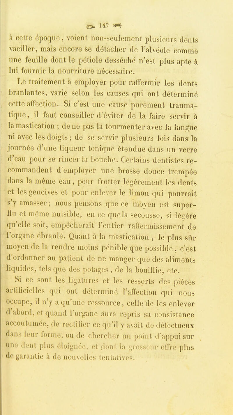 à cette époque , voient non-seulement plusieurs dents vaciller, mais encore se détacher de l'alvéole comme une feuille dont le pétiole desséché n'est plus apte à lui fournir la nourriture nécessaire. Le traitement à employer pour raffermir les dents branlantes, varie selon les causes qui ont déterminé cette affection. Si c'est une cause purement trauma- tique, il faut conseiller d'éviter de la faire servir à la mastication ; de ne pas la tourmenter avec la langue ni avec les doigts ; de se servir plusieurs fois dans la journée d'une liqueur tonique étendue dans un verre d'eau pour se rincer la bouche. Certains dentistes re- commandent d'employer une brosse douce trempée dans la même eau, pour frotter légèrement les dents et les gencives et pour enlever le limon qui pourrait s'y amasser; nous pensons que ce moyen est super- flu et même nuisible, en ce que la secousse, si légère qu'elle soit, empêcherait l'entier raffermissement de l'organe ébranlé. Quant à la mastication , le plus sûr moyen de la rendre moins pénible que possible, c'est d'ordonner au patient de ne manger que des aliments liquides, tels que des potages , de la bouillie, etc. Si ce sont les ligatures et les ressorts des pièces artificielles qui ont déterminé l'affection qui nous occupe, il n'y a qu'une ressource, celle do les enlever d'abord, et quand l'organe aura repris sa consistance accoutumée, de rectifier ce qu'il y avait de défectueux dans leur forme, ou de chercher un point d'appui sur une dont plus éloignée, et .dont la groï^scur ofiVo plus de garantie à de nouvelles tentatives.