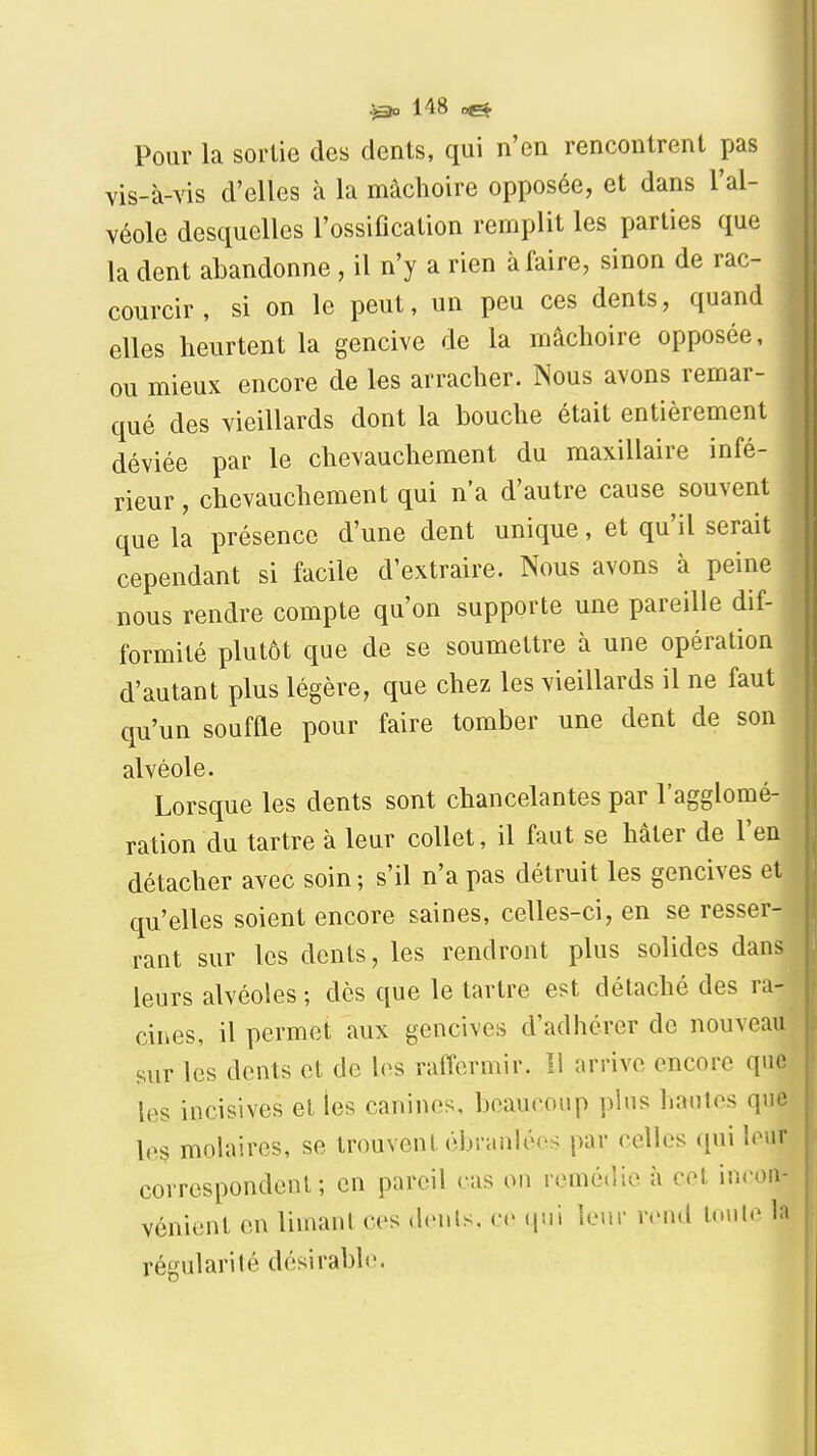 Pour la sortie des dents, qui n'en rencontrent pas vis-à-vis d'elles à la mâchoire opposée, et dans l'al- véole desquelles l'ossification remplit les parties que la dent abandonne , il n'y a rien à faire, sinon de rac- courcir , si on le peut, un peu ces dents, quand elles heurtent la gencive de la mâchoire opposée, ou mieux encore de les arracher. Nous avons remar- qué des vieillards dont la bouche était entièrement déviée par le chevauchement du maxillaire infé- rieur, chevauchement qui n'a d'autre cause souvent que la présence d'une dent unique, et qu'il serait cependant si facile d'extraire. Nous avons à peine nous rendre compte qu'on supporte une pareille dif- formité plutôt que de se soumettre à une opération d'autant plus légère, que chez les vieillards il ne faut qu'un souffle pour faire tomber une dent de son alvéole. Lorsque les dents sont chancelantes par l'agglomé- ration du tartre à leur collet, il faut se hâter de l'en détacher avec soin ; s'il n'a pas détruit les gencives et qu'elles soient encore saines, celles-ci, en se resser- rant sur les dents, les rendront plus solides dans leurs alvéoles ; des que le tartre est détaché des ra- cines, il permet aux gencives d'adhérer de nouveau sur les dents et de les raffermir. Il arrive encore que les incisives et les canines, beaucoup pins hautes que les molaires, se trouvent ébranlées par celles (\\\\ leur correspondent; en pareil cas on remédie à cet in<>oiv vénient en limanl ces <lenls. <•(> (jui ler.r vrnd toute In régularité désirable.