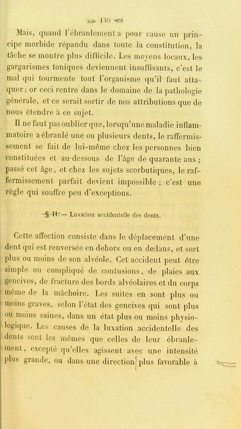 l't<> Mais, quand l'ébranlement a pour cause un prin- cipe morbide répandu dans toute la constitution, la tâche se montre plus difficile. Les moyens locaux, les gargarismes toniques deviennent insuffisants, c'est le mal qui tourmente tout l'organisme qu'il faut atta- quer ; or ceci rentre dans le domaine de la pathologie générale, et ce serait sortir de nos attributions que de nous étendre à ce sujet. Il ne faut pas oublier que, lorsqu'une maladie inflam- matoire a ébranlé une ou plusieurs dents, le raffermis- sement se fait de lui-même chez les personnes bien constituées et au-dessous de l'âge de quarante ans ; passé cet âge, et chez les sujets scorbutiques, le raf- fermissement parfait devient impossible ; c'est une règle qui souffre peu d'exceptions. -§ Ifr— Luxation accidentelle des dents. Cette affection consiste dans le déplacement d'une dent qui est renversée en dehors ou en dedans, et sort plus ou moins de son alvéole. Cet accident peut être simple ou compliqué de contusions, de plaies aux gencives, de fracture des bords alvéolaires et du corps môme de la mâchoire. Les suites en sont plus ou moins graves, selon l'état des gencives qui sont plus ou moins saines, dans un état plus ou moins physio- logique. Les causes de la luxation accidentelle des dents sont les mêmes que celles de leur ébranle- ment, excepté qu'elles agissent avec une intensité plus grande, ou dans une direction^ plus favorable à