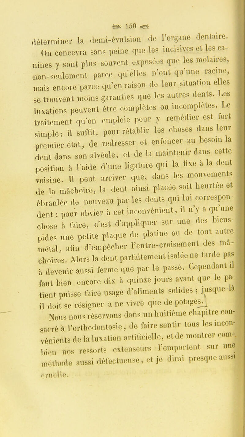 déterminer la demi-évulsion de l'organe dentaire. On concevra sans peine que les incisives et les ca- nines y sont plus souvent exposées que les molaires, non-seulement parce qu'elles n'ont qu'une racine, mais encore parce qu'en raison de leur situation elles se trouvent moins garanties que les autres dents. Les luxations peuvent être complètes ou incomplètes Le traitement qu'on emploie pour y remédier est fort simple; il suffit, pour rétablir les choses dans leur premier état, de redresser et enfoncer au besoin la dent dans son alvéole, et de la maintenir dans cette position à l'aide d'une ligature qui la fixe à la dent voisine. Il peut arriver que, dans les mouvements de la mâchoire, la dent ainsi placée soit heurtée et ébranlée de nouveau par les dents qui lui correspon- dent • pour obvier à cet inconvénient, il n'y a qu une chose à faire, c'est d'appliquer sur une des bicus- pides une petite plaque de platine ou de tout autre métal, afin d'empêcher l'enlre-croisement des mâ- choires. Alors la dent parfaitement isolée ne tarde pas à devenir aussi ferme que par le passé. Cependant il faut bien encore dix à quinze jours avant que le pa- tient puisse faire usage d'aliments solides ; jusque-la il doit se résigner à ne vivre que de potagesj Nous nous réservons dans un huitième chapitre con- sacré à l'orthodontosie, de faire sentir tous les incon- vénients de la luxation arlificielle, etde montrer corn-, bien nos ressorts extenseurs remportent sur une méthode aussi défectueuse, et je dirai presque aussi crnelîe.