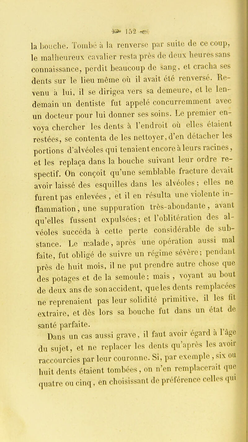 la bouche. Tombé à la renverse par suite de ce coup, le malheureux cavalier resta près de deux heures sans connaissance, perdit beaucoup de sang, et cracha ses dents sur le lieu même où il avait été renversé. Re- venu à lui, il se dirigea vers sa demeure, et le len- demain un dentiste fut appelé concurremment avec un docteur pour lui donner ses soins. Le premier en- voya chercher les dents à l'endroit où elles étaient restées, se contenta de les nettoyer, d'en détacher les portions d'alvéoles qui tenaient encore à leurs racines, et les replaça dans la bouche suivant leur ordre re- spectif. Oh conçoit qu'une semblable fracture devait avoir laissé des esquilles dans les alvéoles ; elles ne furent pas enlevées , et il en résulta une violente in- flammation, une suppuration très-abondante, avant qu'elles fussent expulsées; et l'oblitération des al- véoles succéda à cette perte considérable de sub- stance. Le malade, après une opération aussi mal faite, fut obligé de suivre un régime sévère; pendant près de huit mois, il ne put prendre autre chose que des potages et de la semoule; mais , voyant au bout de deux ans de son accident, queles dents remplacées ne reprenaient pas leur solidité primitive, il les fit extraire, et dès lors sa bouche fut dans un état de santé parfaite. Dans un cas aussi grave, il faut avoir égard à l'âge du sujet, et ne replacer les dents qu'après les avoir raccourcies par leur couronne. Si, par exemple , six ou huit dents étaient tombées, on n'en remplacerait que quatre ou cinq, en choisissant de préférence celles qui