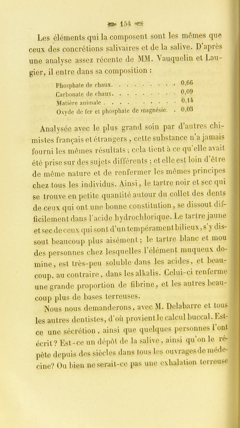 Les éléments qui la composent sont les mêmes que ceux des concrétions salivaires et de la salive. D'après une analyse assez récente de MM. Vauquelin et Lau- gier, il entre dans sa composition : Phosphate de chaux 0,66 Carbonate de chaux 0,09 Matière animale 0,1* Oxyde de fer el phosphate de magnésie. . 0,03 Analysée avec le plus grand soin par d'autres chi- mistes français et étrangers , cette substance n'a jamais fourni les mêmes résultats ; cela tient à ce qu'elle avait été prise sur des sujets différents ; et elle est loin d'être de même nature et de renfermer les mêmes principes chez tous les individus. Ainsi, le tartre noir et sec qui se trouve en petite quantité autour du collet des dents de ceux qui ont une bonne constitution, se dissout dil- ficilement dans l'acide hydrochlorique. Le tartre jaune et sec de ceux qui son t d'un tempérament bilieux, s'y dis- sout beaucoup plus aisément ; le tartre blanc et mou des personnes chez lesquelles l'élément muqueux do- mine, est très-peu soluble dans les acides, et beau- coup, au contraire, dans les alkalis. Celui-ci renferme une grande proportion de fibrine, et les autres beau- coup plus de bases terreuses. Nous nous demanderons, avec M. Delabarre et tous les autres dentistes, d'où provient le calcul buccal. Est- ce une sécrétion, ainsi que quelques personnes l'ont écrit? Est-ce un dépôt de la salive, ainsi qu'on le ré- pète depuis des siècles dans tous les ouvrages de méde- cine? Ou bien ne serait-ce pas une exhalation terreuse