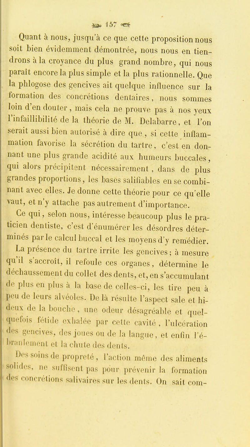 Quant à nous, jusqu'à ce que cette proposition nous soit bien évidemment démontrée, nous nous en tien- drons à la croyance du plus grand nombre, qui nous paraît encore la plus simple et la plus rationnelle. Que la phlogose des gencives ait quelque influence sur la formation des concrétions dentaires, nous sommes loin d'en douter , mais cela ne prouve pas à nos yeux l'infaillibilité de la théorie de M. Delabarre, et l'on serait aussi bien autorisé à dire que , si cette inflam- mation favorise la sécrétion du tartre, c'est en don- nant une plus grande acidité aux humeurs buccales, qui alors précipitent nécessairement , dans de plus grandes proportions, les bases salifiables en se combi- nant avec elles. Je donne cette théorie pour ce qu'elle vaut, et n'y attache pas autrement d'importance. Ce qui, selon nous, intéresse beaucoup plus le pra- ticien dentiste, c'est d'énumérer les désordres déter- minés parle calcul buccal et les moyens d'y remédier. La présence du tartre irrite les gencives ; à mesure qu'il s'accroît, il refoule ces organes, détermine le déchaussement du collet des dents, et, en s'accumulant de plus en plus à la base de celles-ci, les tire peu à peu de leurs alvéoles. De là résuite l'aspect sale et hi- deux de la bouche, une odeur désagréable et quel- quefois fétide exhalée par cette cavité , l'ulcération <les gencives, des joues ou de la langue, et enfin l'é- l)ranlemnnt et la chute des dents. Des soins de propreté , l'action même des aliments solides, no suffisent pas pour prévenir la formation des concrétions salivaires sur les dents. On sait corn-