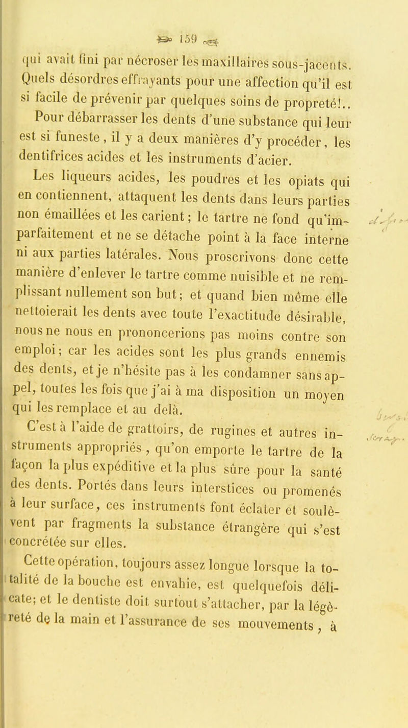 &> lô9 ^ ijiii avait fini par nécroser les maxillaires sous-jacents. Quels désordres effrayants pour une affection qu'il est si facile de prévenir par quelques soins de propreté!.. Pour débarrasser les dents d'une substance qui leur est si funeste, il y a deux manières d'y procéder, les dentifrices acides et les instruments d'acier. Les liqueurs acides, les poudres et les opiats qui en contiennent, attaquent les dents dans leurs parties non émaillées et les carient ; le tartre ne fond qu'im- parfaitement et ne se détache point à la face interne ni aux parties latérales. Nous proscrivons donc cette manière d'enlever le tartre comme nuisible et ne rem- plissant nullement son but; et quand bien même elle nettoierait les dents avec toute l'exactitude désirable, nous ne nous en prononcerions pas moins contre son emploi ; car les acides sont les plus grands ennemis des dents, et je n'hésite pas à les condamner sans ap- pel, toutes les fois que j'ai à ma disposition un moyen qui les remplace et au delà. C'est à l'aide de grattoirs, de rugines et autres in- struments appropriés , qu'on emporte le tartre de la façon la plus expéditive et la plus sure pour la santé des dents. Portés dans leurs interstices ou promenés à leur surface, ces instruments font éclater et soulè- vent par fragments la substance étrangère qui s'est concrélée sur elles. Cette opération, toujours assez longue lorsque la to- talité de la bouche est envahie, est quelquefois déli- cate; et le dentiste doit surtout s'attacher, par la légè- reté de la main et l'assurance de ses mouvementsà