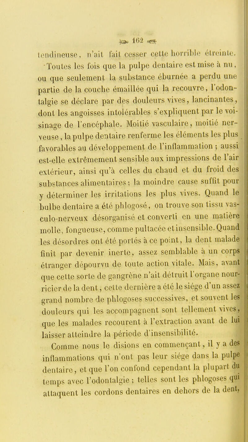 lendineiise, n'ait fait cesser celle horrible étreinte, •Toutes les fois que la pulpe dentaire est mise à nn, ou que seulement la substance éburnée a perdu une partie de la couche émaillée qui la recouvre, l'odon- talgie se déclare par des douleurs vives, lancinantes, dont les angoisses intolérables s'expliquent par le voi- sinage de l'encéphale. Moitié vasculaire, moitié ner- veuse , la pulpe dentaire renferme les éléments les plus favorables au développement de l'inflammation ; aussi est-elle extrêmement sensible aux impressions de l'air extérieur, ainsi qu'à celles du chaud et du froid des substances alimentaires; la moindre cause suffit pour y déterminer les irritations les plus vives. Quand le bulbe dentaire a été phlogosé, on trouve son tissu vas- culo-nerveux désorganisé et converti en une matière molle, fongueuse, comme pullacée et insensible. Quand les désordres ont été portés à ce point, la dent malade finit par devenir inerte, assez semblable à un corps étranger dépourvu de toute action vitale. Mais, avant que celte sorte de gangrène n'ait détruit l'organe nour- ricier de la dent, celte dernière a été le siège d'un assez grand nombre de phlogoses successives, et souvent les douleurs qui les accompagnent sont tellement vives, que les malades recourent à l'extraction avant de lui laisser atteindre la période d'insensibilité. Comme nous le disions en commençant, il y a des inflammations qui n'ont pas leur siège dans la pulpe dentaire, et que l'on confond cependant la plupart du temps avec l'odontalgie ; telles sont les phlogoses qui attaquent les cordons dentaires en dehors de la dent,