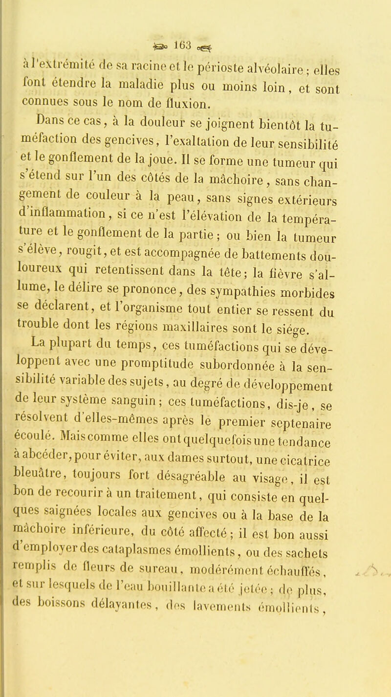 à l'extrémité de sa racine et le périoste alvéolaire ; elles font étendre la maladie plus ou moins loin, et sont connues sous le nom de fluxion. Dans ce cas, à la douleur se joignent bientôt la tu- méfaction des gencives, l'exaltation de leur sensibilité et le gonflement de la joue. Il se forme une tumeur qui s'étend sur l'un des côtés de la mâchoire, sans chan- gement de couleur à la peau, sans signes extérieurs d'inflammation, si ce n'est l'élévation de la tempéra- ture et le gonflement de la partie ; ou bien la tumeur s'élève, rougit, et est accompagnée de battements dou- loureux qui retentissent dans la tête; la lièvre s'al- lume, le délire se prononce, des sympathies morbides se déclarent, et l'organisme tout entier se ressent du trouble dont les régions maxillaires sont le siège. La plupart du temps, ces tuméfactions qui se déve- loppent avec une promptitude subordonnée à la sen- sibilité variable des sujets, au degré de développement de leur système sanguin ; ces tuméfactions, dis-je, se résolvent d'elles-mêmes après le premier septénaire écoulé. Maiscomme elles ontquelquefoisunetendance à abcéder, pour éviter, aux dames surtout, une cicatrice bleuâtre, toujours fort désagréable au visage, il est bon de recourir à un traitement, qui consiste en quel- ques saignées locales aux gencives ou à la base de la mâchoire inférieure, du côté affecté ; il est bon aussi d'employer des cataplasmes émollients, ou des sachets remplis de fleurs de sureau, modérément échaufl'és, et sur lesquels de l'eau bouillante a été jetée; de plus! des boissons délayantes, des lavements émoUienls,'