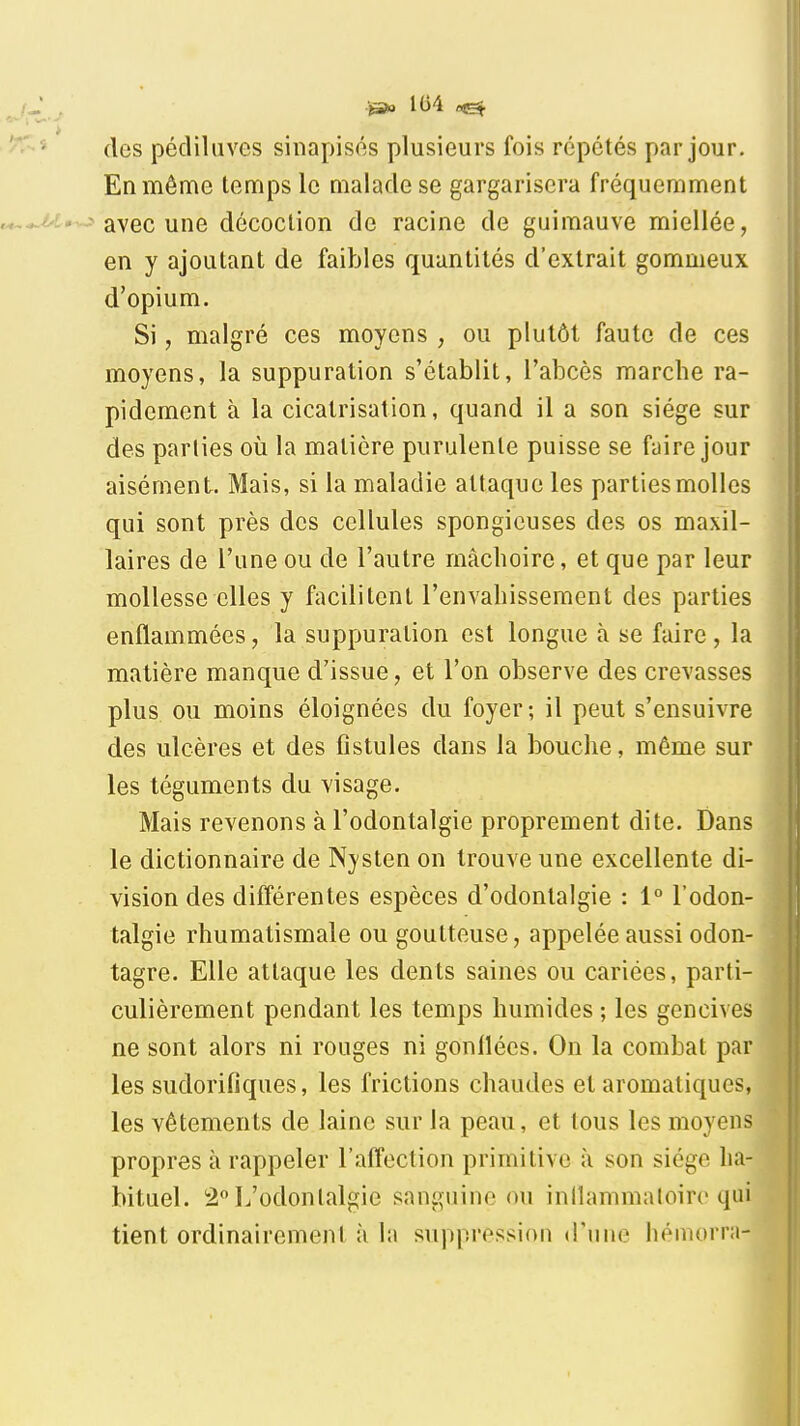 ■jàsio 104 des pédiUives sinapisos plusieurs fois répétés par jour. En même temps le malade se gargarisera fréquemment avec une décoction de racine de guimauve miellée, en y ajoutant de faibles quantités d'extrait gommeux d'opium. Si, malgré ces moyens , ou plutôt faute de ces moyens, la suppuration s'établit, l'abcès marcbe ra- pidement à la cicatrisation, quand il a son siège sur des parties oii la matière purulente puisse se faire jour aisément. Mais, si la maladie attaque les parties molles qui sont près des cellules spongieuses des os maxil- laires de l'une ou de l'autre mâchoire, et que par leur mollesse elles y facilitent l'envahissement des parties enflammées, la suppuration est longue à se faire , la matière manque d'issue, et l'on observe des crevasses plus ou moins éloignées du foyer; il peut s'ensuivre des ulcères et des fistules dans la bouche, même sur les téguments du visage. Mais revenons à l'odontalgie proprement dite. Dans le dictionnaire de Nysten on trouve une excellente di- vision des différentes espèces d'odontalgie : 1° l'odon- talgie rhumatismale ou goutteuse, appelée aussi odon- tagre. Elle attaque les dents saines ou cariées, parti- culièrement pendant les temps humides ; les gencives ne sont alors ni rouges ni gonflées. On la combat par les sudorifiques, les frictions chaudes et aromatiques, les vêtements de laine sur la peau, et tous les moyens propres à rappeler l'affection primitive à son siège ha- bituel. 2^» L'odontalgie sanguine ou inllammaloire qui tient ordinairement à la suppression d'une liémorni-